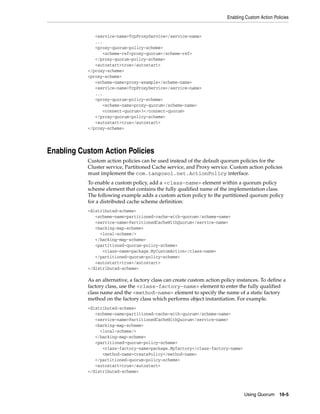 Enabling Custom Action Policies


              <service-name>TcpProxyService</service-name>
              ...
              <proxy-quorum-policy-scheme>
                 <scheme-ref>proxy-quorum</scheme-ref>
              </proxy-quorum-policy-scheme>
              <autostart>true</autostart>
           </proxy-scheme>
           <proxy-scheme>
              <scheme-name>proxy-example</scheme-name>
              <service-name>TcpProxyService</service-name>
              ...
              <proxy-quorum-policy-scheme>
                 <scheme-name>proxy-quorum</scheme-name>
                 <connect-quorum>3</connect-quorum>
              </proxy-quorum-policy-scheme>
              <autostart>true</autostart>
           </proxy-scheme>




Enabling Custom Action Policies
           Custom action policies can be used instead of the default quorum policies for the
           Cluster service, Partitioned Cache service, and Proxy service. Custom action policies
           must implement the com.tangosol.net.ActionPolicy interface.
           To enable a custom policy, add a <class-name> element within a quorum policy
           scheme element that contains the fully qualified name of the implementation class.
           The following example adds a custom action policy to the partitioned quorum policy
           for a distributed cache scheme definition:
           <distributed-scheme>
              <scheme-name>partitioned-cache-with-quorum</scheme-name>
              <service-name>PartitionedCacheWithQuorum</service-name>
              <backing-map-scheme>
                <local-scheme/>
              </backing-map-scheme>
              <partitioned-quorum-policy-scheme>
                 <class-name>package.MyCustomAction</class-name>
              </partitioned-quorum-policy-scheme>
              <autostart>true</autostart>
           </distributed-scheme>

           As an alternative, a factory class can create custom action policy instances. To define a
           factory class, use the <class-factory-name> element to enter the fully qualified
           class name and the <method-name> element to specify the name of a static factory
           method on the factory class which performs object instantiation. For example.
           <distributed-scheme>
              <scheme-name>partitioned-cache-with-quorum</scheme-name>
              <service-name>PartitionedCacheWithQuorum</service-name>
              <backing-map-scheme>
                <local-scheme/>
              </backing-map-scheme>
              <partitioned-quorum-policy-scheme>
                 <class-factory-name>package.Myfactory</class-factory-name>
                 <method-name>createPolicy</method-name>
              </partitioned-quorum-policy-scheme>
              <autostart>true</autostart>
           </distributed-scheme>



                                                                                 Using Quorum 16-5
 