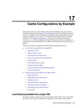 17
                     Cache Configurations by Example
                    17




            This section provides a series of basic cache scheme definitions that can be used or
            modified as required. See Chapter 12, "Configuring Caches," for detailed instructions
            on how to configure caches. In addition, the samples in this chapter build upon one
            another and often use a <scheme-ref> element to reuse other samples as nested
            schemes. See "Using Scheme Inheritance" on page 12-9 for details on using the
            <scheme-ref> element. Lastly, these samples only specify a minimum number of
            settings, follow the embedded links to a scheme's documentation to see the full set of
            options.
            This section describes configurations for the following caching scenarios:
            ■   Local Caches (accessible from a single JVM)
                –        In-memory Cache
                –        NIO In-memory Cache
                –        Size Limited In-memory Cache
                –        In-memory Cache with Expiring Entries
                –        Cache on Disk
                –        Size Limited Cache on Disk
                –        Persistent Cache on Disk
                –        In-memory Cache with Disk Based Overflow
                –        Cache of a Database
            ■   Clustered Caches (accessible from multiple JVMs)
                –        Replicated Cache
                –        Replicated Cache with Overflow
                –        Partitioned Cache
                –        Partitioned Cache with Overflow
                –        Partitioned Cache of a Database
                –        Partitioned Cache with a Serializer
                –        Near Cache


Local Caches (accessible from a single JVM)
            This section defines a series of local cache schemes. In this context "local" means that
            the cache is only directly accessible by a single JVM. Later in this document local


                                                                 Cache Configurations by Example 17-1
 