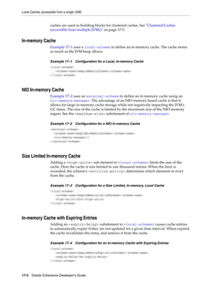 Local Caches (accessible from a single JVM)


                    caches are used as building blocks for clustered caches. See "Clustered Caches
                    (accessible from multiple JVMs)" on page 17-5.


In-memory Cache
                    Example 17–1 uses a local-scheme to define an in-memory cache. The cache stores
                    as much as the JVM heap allows.

                    Example 17–1      Configuration for a Local, In-memory Cache
                    <local-scheme>
                       <scheme-name>SampleMemoryScheme</scheme-name>
                    </local-scheme>



NIO In-memory Cache
                    Example 17–2 uses an external-scheme to define an in-memory cache using an
                    nio-memory-manager. The advantage of an NIO memory based cache is that it
                    allows for large in-memory cache storage while not negatively impacting the JVM's
                    GC times. The size of the cache is limited by the maximum size of the NIO memory
                    region. See the <maximum-size> subelement of nio-memory-manager.

                    Example 17–2      Configuration for a NIO In-memory Cache
                    <external-scheme>
                      <scheme-name>SampleNioMemoryScheme</scheme-name>
                      <nio-memory-manager/>
                    </external-scheme>



Size Limited In-memory Cache
                    Adding a <high-units> sub element to <local-scheme> limits the size of the
                    cache. Here the cache is size limited to one thousand entries. When the limit is
                    exceeded, the scheme's <eviction-policy> determines which elements to evict
                    from the cache.

                    Example 17–3      Configuration for a Size Limited, In-memory, Local Cache
                    <local-scheme>
                       <scheme-name>SampleMemoryLimitedScheme</scheme-name>
                       <high-units>1000</high-units>
                    </local-scheme>



In-memory Cache with Expiring Entries
                    Adding an <expiry-delay> subelement to <local-scheme> causes cache entries
                    to automatically expire if they are not updated for a given time interval. When expired
                    the cache invalidates the entry, and remove it from the cache.

                    Example 17–4      Configuration for an In-memory Cache with Expiring Entries
                    <local-scheme>
                       <scheme-name>SampleMemoryExpirationScheme</scheme-name>
                       <expiry-delay>5m</expiry-delay>
                    </local-scheme>



17-2 Oracle Coherence Developer's Guide
 