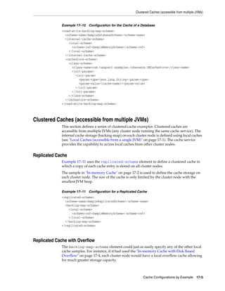 Clustered Caches (accessible from multiple JVMs)


             Example 17–10 Configuration for the Cache of a Database
             <read-write-backing-map-scheme>
               <scheme-name>SampleDatabaseScheme</scheme-name>
               <internal-cache-scheme>
                 <local-scheme>
                   <scheme-ref>SampleMemoryScheme</scheme-ref>
                 </local-scheme>
               </internal-cache-scheme>
               <cachestore-scheme>
                 <class-scheme>
                   <class-name>com.tangosol.examples.coherence.DBCacheStore</class-name>
                   <init-params>
                     <init-param>
                       <param-type>java.lang.String</param-type>
                       <param-value>{cache-name}</param-value>
                     </init-param>
                   </init-params>
                 </class-scheme>
               </cachestore-scheme>
             </read-write-backing-map-scheme>




Clustered Caches (accessible from multiple JVMs)
             This section defines a series of clustered cache examples. Clustered caches are
             accessible from multiple JVMs (any cluster node running the same cache service). The
             internal cache storage (backing-map) on each cluster node is defined using local caches
             (see "Local Caches (accessible from a single JVM)" on page 17-1). The cache service
             provides the capability to access local caches from other cluster nodes.


Replicated Cache
             Example 17–11 uses the replicated-scheme element to define a clustered cache in
             which a copy of each cache entry is stored on all cluster nodes.
             The sample in "In-memory Cache" on page 17-2 is used to define the cache storage on
             each cluster node. The size of the cache is only limited by the cluster node with the
             smallest JVM heap.

             Example 17–11 Configuration for a Replicated Cache
             <replicated-scheme>
               <scheme-name>SampleReplicatedScheme</scheme-name>
               <backing-map-scheme>
                 <local-scheme>
                   <scheme-ref>SampleMemoryScheme</scheme-ref>
                 </local-scheme>
               </backing-map-scheme>
             </replicated-scheme>



Replicated Cache with Overflow
             The backing-map-scheme element could just as easily specify any of the other local
             cache samples. For instance, if it had used the "In-memory Cache with Disk Based
             Overflow" on page 17-4, each cluster node would have a local overflow cache allowing
             for much greater storage capacity.



                                                               Cache Configurations by Example 17-5
 