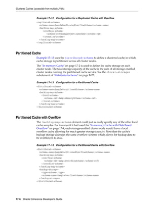 Clustered Caches (accessible from multiple JVMs)


                    Example 17–12 Configuration for a Replicated Cache with Overflow
                    <replicated-scheme>
                      <scheme-name>SampleReplicatedOverflowScheme</scheme-name>
                      <backing-map-scheme>
                         <overflow-scheme>
                            <scheme-ref>SampleOverflowScheme</scheme-ref>
                         </overflow-scheme>
                      </backing-map-scheme>
                    </replicated-scheme>



Partitioned Cache
                    Example 17–13 uses the distributed-scheme to define a clustered cache in which
                    cache storage is partitioned across all cluster nodes.
                    The "In-memory Cache" on page 17-2 is used to define the cache storage on each
                    cluster node. The total storage capacity of the cache is the sum of all storage enabled
                    cluster nodes running the partitioned cache service. See the <local-storage>
                    subelement of "distributed-scheme" on page B-27.

                    Example 17–13 Configuration for a Partitioned Cache
                    <distributed-scheme>
                      <scheme-name>SamplePartitionedScheme</scheme-name>
                      <backing-map-scheme>
                        <local-scheme>
                          <scheme-ref>SampleMemoryScheme</scheme-ref>
                        </local-scheme>
                      </backing-map-scheme>
                    </distributed-scheme>



Partitioned Cache with Overflow
                    The backing-map-scheme element could just as easily specify any of the other local
                    cache samples. For instance if it had used the "In-memory Cache with Disk Based
                    Overflow" on page 17-4, each storage-enabled cluster node would have a local
                    overflow cache allowing for much greater storage capacity. Note that the cache's
                    backup storage also uses the same overflow scheme which allows for backup data to
                    be overflowed to disk.

                    Example 17–14 Configuration for a Partitioned Cache with Overflow
                    <distributed-scheme>
                      <scheme-name>SamplePartitionedOverflowScheme</scheme-name>
                      <backing-map-scheme>
                        <overflow-scheme>
                          <scheme-ref>SampleOverflowScheme</scheme-ref>
                        </overflow-scheme>
                      </backing-map-scheme>
                      <backup-storage>
                        <type>scheme</type>
                        <scheme-name>SampleOverflowScheme</scheme-name>
                      </backup-storage>
                    </distributed-scheme>




17-6 Oracle Coherence Developer's Guide
 