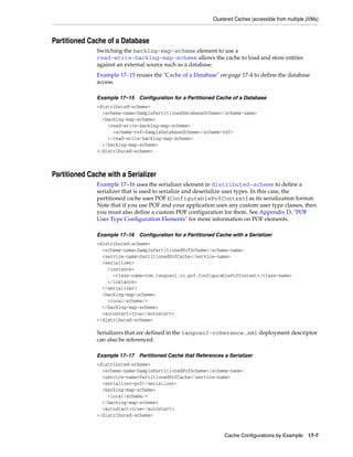 Clustered Caches (accessible from multiple JVMs)



Partitioned Cache of a Database
               Switching the backing-map-scheme element to use a
               read-write-backing-map-scheme allows the cache to load and store entries
               against an external source such as a database.
               Example 17–15 reuses the "Cache of a Database" on page 17-4 to define the database
               access.

               Example 17–15 Configuration for a Partitioned Cache of a Database
               <distributed-scheme>
                 <scheme-name>SamplePartitionedDatabaseScheme</scheme-name>
                 <backing-map-scheme>
                   <read-write-backing-map-scheme>
                     <scheme-ref>SampleDatabaseScheme</scheme-ref>
                   </read-write-backing-map-scheme>
                 </backing-map-scheme>
               </distributed-scheme>



Partitioned Cache with a Serializer
               Example 17–16 uses the serializer element in distributed-scheme to define a
               serializer that is used to serialize and deserialize user types. In this case, the
               partitioned cache uses POF (ConfigurablePofContext) as its serialization format.
               Note that if you use POF and your application uses any custom user type classes, then
               you must also define a custom POF configuration for them. See Appendix D, "POF
               User Type Configuration Elements" for more information on POF elements.

               Example 17–16 Configuration for a Partitioned Cache with a Serializer
               <distributed-scheme>
                 <scheme-name>SamplePartitionedPofScheme</scheme-name>
                 <service-name>PartitionedPofCache</service-name>
                 <serializer>
                   <instance>
                     <class-name>com.tangosol.io.pof.ConfigurablePofContext</class-name>
                   </instance>
                 </serializer>
                 <backing-map-scheme>
                   <local-scheme/>
                 </backing-map-scheme>
                 <autostart>true</autostart>
               </distributed-scheme>

               Serializers that are defined in the tangosol-coherence.xml deployment descriptor
               can also be referenced.

               Example 17–17 Partitioned Cache that References a Serializer
               <distributed-scheme>
                 <scheme-name>SamplePartitionedPofScheme</scheme-name>
                 <service-name>PartitionedPofCache</service-name>
                 <serializer>pof</serializer>
                 <backing-map-scheme>
                   <local-scheme/>
                 </backing-map-scheme>
                 <autostart>true</autostart>
               </distributed-scheme>


                                                                 Cache Configurations by Example 17-7
 