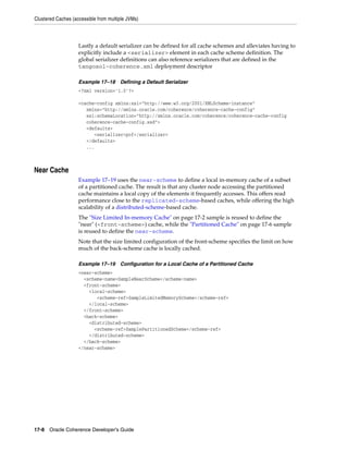 Clustered Caches (accessible from multiple JVMs)



                    Lastly a default serializer can be defined for all cache schemes and alleviates having to
                    explicitly include a <serializer> element in each cache scheme definition. The
                    global serializer definitions can also reference serializers that are defined in the
                    tangosol-coherence.xml deployment descriptor

                    Example 17–18 Defining a Default Serializer
                    <?xml version='1.0'?>

                    <cache-config xmlns:xsi="http://www.w3.org/2001/XMLSchema-instance"
                       xmlns="http://xmlns.oracle.com/coherence/coherence-cache-config"
                       xsi:schemaLocation="http://xmlns.oracle.com/coherence/coherence-cache-config
                       coherence-cache-config.xsd">
                       <defaults>
                          <serializer>pof</serializer>
                       </defaults>
                       ...



Near Cache
                    Example 17–19 uses the near-scheme to define a local in-memory cache of a subset
                    of a partitioned cache. The result is that any cluster node accessing the partitioned
                    cache maintains a local copy of the elements it frequently accesses. This offers read
                    performance close to the replicated-scheme-based caches, while offering the high
                    scalability of a distributed-scheme-based cache.
                    The "Size Limited In-memory Cache" on page 17-2 sample is reused to define the
                    "near" (<front-scheme>) cache, while the "Partitioned Cache" on page 17-6 sample
                    is reused to define the near-scheme.
                    Note that the size limited configuration of the front-scheme specifies the limit on how
                    much of the back-scheme cache is locally cached.

                    Example 17–19 Configuration for a Local Cache of a Partitioned Cache
                    <near-scheme>
                      <scheme-name>SampleNearScheme</scheme-name>
                      <front-scheme>
                        <local-scheme>
                           <scheme-ref>SampleLimitedMemoryScheme</scheme-ref>
                        </local-scheme>
                      </front-scheme>
                      <back-scheme>
                        <distributed-scheme>
                          <scheme-ref>SamplePartitionedScheme</scheme-ref>
                        </distributed-scheme>
                      </back-scheme>
                    </near-scheme>




17-8 Oracle Coherence Developer's Guide
 