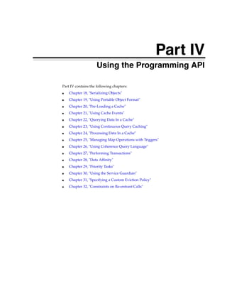 Part IV
                Part IV   Using the Programming API

Part IV contains the following chapters:
■   Chapter 18, "Serializing Objects"
■   Chapter 19, "Using Portable Object Format"
■   Chapter 20, "Pre-Loading a Cache"
■   Chapter 21, "Using Cache Events"
■   Chapter 22, "Querying Data In a Cache"
■   Chapter 23, "Using Continuous Query Caching"
■   Chapter 24, "Processing Data In a Cache"
■   Chapter 25, "Managing Map Operations with Triggers"
■   Chapter 26, "Using Coherence Query Language"
■   Chapter 27, "Performing Transactions"
■   Chapter 28, "Data Affinity"
■   Chapter 29, "Priority Tasks"
■   Chapter 30, "Using the Service Guardian"
■   Chapter 31, "Specifying a Custom Eviction Policy"
■   Chapter 32, "Constraints on Re-entrant Calls"
 