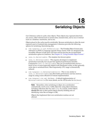 18
                                             Serializing Objects
                                            18




Use Coherence caches to cache value objects. These objects may represent data from
any source, either internal (such as session data, transient data, and so on) or external
(such as a database, mainframe, and so on).
Objects placed in the cache must be serializable. Because serialization is often the most
expensive part of clustered data management, Coherence provides the following
options for serializing/deserializing data:
■   com.tangosol.io.pof.PofSerializer – The Portable Object Format (also
    referred to as POF) is a language agnostic binary format. POF was designed to be
    incredibly efficient in both space and time and has become the recommended
    serialization option in Coherence. See Chapter 19, "Using Portable Object Format."
■   java.io.Serializable – The simplest, but slowest option.
■   java.io.Externalizable – This requires developers to implement
    serialization manually, but can provide significant performance benefits.
    Compared to java.io.Serializable, this can cut serialized data size by a
    factor of two or more (especially helpful with Distributed caches, as they generally
    cache data in serialized form). Most importantly, CPU usage is dramatically
    reduced.
■   com.tangosol.io.ExternalizableLite – This is very similar to
    java.io.Externalizable, but offers better performance and less memory
    usage by using a more efficient I/O stream implementation.
■   com.tangosol.run.xml.XmlBean – A default implementation of
    ExternalizableLite (For more details, see the API Javadoc for XmlBean).


        Note: Remember, when serializing an object, Java serialization
        automatically crawls every visible object (by using object references,
        including collections like Map and List). As a result, cached objects
        should not refer to their parent objects directly (holding onto an
        identifying value like an integer is OK).
        Objects that implement their own serialization routines are not
        affected.




                                                                  Serializing Objects 18-1
 