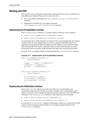 Working with POF



Working with POF
                   POF requires you to implement serialization routines that know how to serialize and
                   deserialize your objects. There are two ways to do this:
                   ■   Have your objects implement the com.tangosol.io.pof.PortableObject
                       interface.
                   ■   Implement a serializer for your objects using the
                       com.tangosol.io.pof.PofSerializer interface.


Implementing the PortableObject interface
                   The PortableObject interface is a simple interface made up of two methods:
                   ■   public void readExternal(PofReader reader)
                   ■   public void writeExternal(PofWriter writer)
                   As mentioned above, POF elements are indexed. This is accomplished by providing a
                   numeric index for each element that you write or read from the POF stream. It's
                   important to keep in mind that the indexes must be unique to each element written
                   and read from the POF stream, especially when you have derived types involved
                   because the indexes must be unique between the super class and the derived class.
                   Example 19–1 is a simple example of implementing the PortableObject interface:

                   Example 19–1    Implementation of the PortableObject Interface
                   public void readExternal(PofReader in)
                           throws IOException
                       {
                       m_symbol    = (Symbol) in.readObject(0);
                       m_ldtPlaced = in.readLong(1);
                       m_fClosed   = in.readBoolean(2);
                       }

                   public void writeExternal(PofWriter out)
                           throws IOException
                       {
                       out.writeObject(0, m_symbol);
                       out.writeLong(1, m_ldtPlaced);
                       out.writeBoolean(2, m_fClosed);
                       }


Implementing the PofSerializer interface:
                   The PofSerializer interface provide you with a way to externalize your
                   serialization logic from the classes you want to serialize. This is particularly useful
                   when you do not want to change the structure of your classes to work with POF and
                   Coherence. The PofSerializer interface is also made up of two methods:
                   ■   public Object deserializer(PofReader in)
                   ■   public void serialize(PofWriter out, Object o)
                   As with the PortableObject interface, all elements written to or read from the POF
                   stream must be uniquely indexed. Below is an example implementation of the
                   PofSerializer interface:




19-2 Oracle Coherence Developer's Guide
 