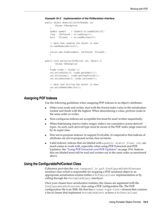 Working with POF


             Example 19–2   Implementation of the PofSerializer Interface
             public Object deserialize(PofReader in)
                     throws IOException
                 {
                 Symbol symbol    = (Symbol)in.readObject(0);
                 long   ldtPlaced = in.readLong(1);
                 bool   fClosed   = in.readBoolean(2);

                 // mark that reading the object is done
                 in.readRemainder(null);

                 return new Trade(symbol, ldtPlaced, fClosed);
                 }

             public void serialize(PofWriter out, Object o)
                     throws IOException
                 {
                 Trade trade = (Trade) o;
                 out.writeObject(0, trade.getSymbol());
                 out.writeLong(1, trade.getTimePlaced());
                 out.writeBoolean(2, trade.isClosed());

                 // mark that writing the object is done
                 out.writeRemainder(null);
                 }


Assigning POF Indexes
             Use the following guidelines when assigning POF indexes to an object's attributes:
             ■   Order your reads and writes: start with the lowest index value in the serialization
                 routine and finish with the highest. When deserializing a value, perform reads in
                 the same order as writes.
             ■   Non-contiguous indexes are acceptable but must be read/written sequentially.
             ■   When Subclassing reserve index ranges: index's are cumulative across derived
                 types. As such, each derived type must be aware of the POF index range reserved
                 by its super class.
             ■   Don not re-purpose indexes: to support Evolvable, it's imperative that indexes of
                 attributes are not re-purposed across class revisions.
             ■   Label indexes: indexes that are labeled with a public static final int, are
                 much easier to work with, especially when using POF Extractors and POF
                 Updaters. See "Using POF Extractors and POF Updaters" on page 19-6. Indexes
                 that are labeled must still be read and written out in the same order as mentioned
                 above.


Using the ConfigurablePofContext Class
             Coherence provides the com.tangosol.io.pof.ConfigurablePofContext
             serializer class which is responsible for mapping a POF serialized object to an
             appropriate serialization routine (either a PofSerializer implementation or by
             calling through the PortableObject interface).
             Once your classes have serialization routines, the classes are registered with the
             ConfigurablePofContext class using a POF configuration file. The POF
             configuration file is an XML file that has a <user-type-list> element that contains
             a list of classes that implement PortableObject or have a PofSerializer


                                                                    Using Portable Object Format 19-3
 
