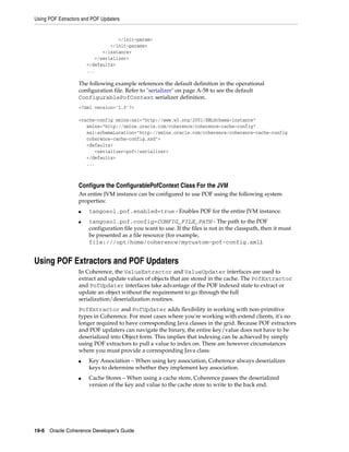 Using POF Extractors and POF Updaters


                                   </init-param>
                                </init-params>
                             </instance>
                          </serializer>
                       </defaults>
                       ...

                   The following example references the default definition in the operational
                   configuration file. Refer to "serializer" on page A-58 to see the default
                   ConfigurablePofContext serializer definition.
                   <?xml version='1.0'?>

                   <cache-config xmlns:xsi="http://www.w3.org/2001/XMLSchema-instance"
                      xmlns="http://xmlns.oracle.com/coherence/coherence-cache-config"
                      xsi:schemaLocation="http://xmlns.oracle.com/coherence/coherence-cache-config
                      coherence-cache-config.xsd">
                      <defaults>
                         <serializer>pof</serializer>
                      </defaults>
                      ...



                   Configure the ConfigurablePofContext Class For the JVM
                   An entire JVM instance can be configured to use POF using the following system
                   properties:
                   ■   tangosol.pof.enabled=true - Enables POF for the entire JVM instance.
                   ■   tangosol.pof.config=CONFIG_FILE_PATH - The path to the POF
                       configuration file you want to use. If the files is not in the classpath, then it must
                       be presented as a file resource (for example,
                       file:///opt/home/coherence/mycustom-pof-config.xml).


Using POF Extractors and POF Updaters
                   In Coherence, the ValueExtractor and ValueUpdater interfaces are used to
                   extract and update values of objects that are stored in the cache. The PofExtractor
                   and PofUpdater interfaces take advantage of the POF indexed state to extract or
                   update an object without the requirement to go through the full
                   serialization/deserialization routines.
                   PofExtractor and PofUpdater adds flexibility in working with non-primitive
                   types in Coherence. For most cases where you're working with extend clients, it's no
                   longer required to have corresponding Java classes in the grid. Because POF extractors
                   and POF updaters can navigate the binary, the entire key/value does not have to be
                   deserialized into Object form. This implies that indexing can be achieved by simply
                   using POF extractors to pull a value to index on. There are however circumstances
                   where you must provide a corresponding Java class:
                   ■   Key Association – When using key association, Coherence always deserializes
                       keys to determine whether they implement key association.
                   ■   Cache Stores – When using a cache store, Coherence passes the deserialized
                       version of the key and value to the cache store to write to the back end.




19-6 Oracle Coherence Developer's Guide
 