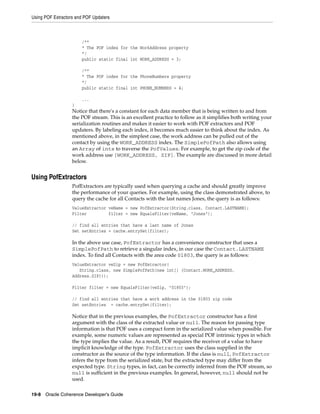 Using POF Extractors and POF Updaters



                       /**
                       * The POF index for the WorkAddress property
                       */
                       public static final int WORK_ADDRESS = 3;

                       /**
                       * The POF index for the PhoneNumbers property
                       */
                       public static final int PHONE_NUMBERS = 4;

                       ...
                   }
                   Notice that there's a constant for each data member that is being written to and from
                   the POF stream. This is an excellent practice to follow as it simplifies both writing your
                   serialization routines and makes it easier to work with POF extractors and POF
                   updaters. By labeling each index, it becomes much easier to think about the index. As
                   mentioned above, in the simplest case, the work address can be pulled out of the
                   contact by using the WORK_ADDRESS index. The SimplePofPath also allows using
                   an Array of ints to traverse the PofValues. For example, to get the zip code of the
                   work address use [WORK_ADDRESS, ZIP]. The example are discussed in more detail
                   below.


Using PofExtractors
                   PofExtractors are typically used when querying a cache and should greatly improve
                   the performance of your queries. For example, using the class demonstrated above, to
                   query the cache for all Contacts with the last names Jones, the query is as follows:
                   ValueExtractor veName = new PofExtractor(String.class, Contact.LASTNAME);
                   Filter         filter = new EqualsFilter(veName, "Jones");

                   // find all entries that have a last name of Jones
                   Set setEntries = cache.entrySet(filter);

                   In the above use case, PofExtractor has a convenience constructor that uses a
                   SimplePofPath to retrieve a singular index, in our case the Contact.LASTNAME
                   index. To find all Contacts with the area code 01803, the query is as follows:
                   ValueExtractor veZip = new PofExtractor(
                      String.class, new SimplePofPath(new int[] {Contact.WORK_ADDRESS,
                   Address.ZIP}));

                   Filter filter = new EqualsFilter(veZip, "01803");

                   // find all entries that have a work address in the 01803 zip code
                   Set setEntries = cache.entrySet(filter);

                   Notice that in the previous examples, the PofExtractor constructor has a first
                   argument with the class of the extracted value or null. The reason for passing type
                   information is that POF uses a compact form in the serialized value when possible. For
                   example, some numeric values are represented as special POF intrinsic types in which
                   the type implies the value. As a result, POF requires the receiver of a value to have
                   implicit knowledge of the type. PofExtractor uses the class supplied in the
                   constructor as the source of the type information. If the class is null, PofExtractor
                   infers the type from the serialized state, but the extracted type may differ from the
                   expected type. String types, in fact, can be correctly inferred from the POF stream, so
                   null is sufficient in the previous examples. In general, however, null should not be
                   used.

19-8 Oracle Coherence Developer's Guide
 