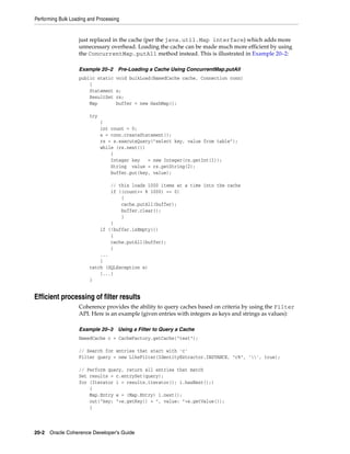 Performing Bulk Loading and Processing


                   just replaced in the cache (per the java.util.Map interface) which adds more
                   unnecessary overhead. Loading the cache can be made much more efficient by using
                   the ConcurrentMap.putAll method instead. This is illustrated in Example 20–2:

                   Example 20–2      Pre-Loading a Cache Using ConcurrentMap.putAll
                   public static    void bulkLoad(NamedCache cache, Connection conn)
                       {
                       Statement    s;
                       ResultSet    rs;
                       Map          buffer = new HashMap();

                        try
                              {
                              int count = 0;
                              s = conn.createStatement();
                              rs = s.executeQuery("select key, value from table");
                              while (rs.next())
                                  {
                                  Integer key   = new Integer(rs.getInt(1));
                                  String value = rs.getString(2);
                                  buffer.put(key, value);

                                // this loads 1000 items at a time into the cache
                                if ((count++ % 1000) == 0)
                                    {
                                    cache.putAll(buffer);
                                    buffer.clear();
                                    }
                                }
                            if (!buffer.isEmpty())
                                {
                                cache.putAll(buffer);
                                }
                            ...
                            }
                        catch (SQLException e)
                            {...}
                        }


Efficient processing of filter results
                   Coherence provides the ability to query caches based on criteria by using the Filter
                   API. Here is an example (given entries with integers as keys and strings as values):

                   Example 20–3      Using a Filter to Query a Cache
                   NamedCache c = CacheFactory.getCache("test");

                   // Search for entries that start with 'c'
                   Filter query = new LikeFilter(IdentityExtractor.INSTANCE, "c%", '', true);

                   // Perform query, return all entries that match
                   Set results = c.entrySet(query);
                   for (Iterator i = results.iterator(); i.hasNext();)
                       {
                       Map.Entry e = (Map.Entry) i.next();
                       out("key: "+e.getKey() + ", value: "+e.getValue());
                       }



20-2 Oracle Coherence Developer's Guide
 