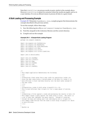 Performing Bulk Loading and Processing


                   Note that LimitFilter can process results in parts, similar to the example above.
                   However LimitFilter is meant for scenarios where the results are paged, such as in
                   a user interface. It is not an efficient means to process all data in a query result.


A Bulk Loading and Processing Example
                   Example 20–5 illustrates PagedQuery.java, a sample program that demonstrates the
                   concepts described in the previous section.
                   To run the example, follow these steps:
                   1.   Save the following Java file as com/tangosol/examples/PagedQuery.java
                   2.   Point the classpath to the Coherence libraries and the current directory
                   3.   Compile and run the example

                   Example 20–5      A Sample Bulk Loading Program
                   package com.tangosol.examples;

                   import   com.tangosol.net.CacheFactory;
                   import   com.tangosol.net.NamedCache;
                   import   com.tangosol.net.cache.NearCache;
                   import   com.tangosol.util.Base;
                   import   com.tangosol.util.Filter;
                   import   com.tangosol.util.filter.LikeFilter;

                   import java.io.Serializable;

                   import   java.util.HashMap;
                   import   java.util.Iterator;
                   import   java.util.Map;
                   import   java.util.Random;
                   import   java.util.Set;
                   import   java.util.HashSet;


                   /**
                   * This sample application demonstrates the following:
                   * <ul>
                   * <li>
                   * <b>Obtaining a back cache from a near cache for populating a cache.</b>
                   * Since the near cache holds a limited subset of the data in a cache it is
                   * more efficient to bulk load data directly into the back cache instead of
                   * the near cache.
                   * </li>
                   * <li>
                   * <b>Populating a cache in bulk using <tt>putAll</tt>.</b>
                   * This is more efficient than <tt>put</tt> for a large amount of entries.
                   * </li>
                   * <li>
                   * <b>Executing a filter against a cache and processing the results in bulk.</b>
                   * This sample issues a query against the cache using a filter. The result is
                   * a set of keys that represent the query results. Instead of iterating
                   * through the keys and loading each item individually with a <tt>get</tt>,
                   * this sample loads entries from the cache in bulk using <tt>getAll</tt> which
                   * is more efficient.
                   * </li>
                   *
                   * @author cp


20-4 Oracle Coherence Developer's Guide
 
