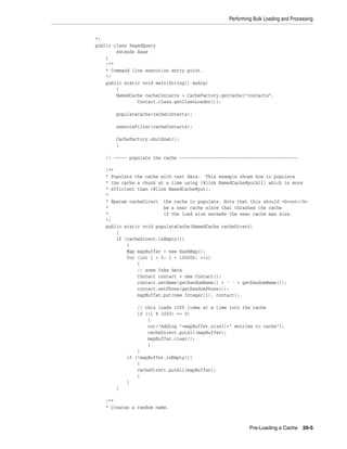 Performing Bulk Loading and Processing


*/
public class PagedQuery
        extends Base
    {
    /**
    * Command line execution entry point.
    */
    public static void main(String[] asArg)
        {
        NamedCache cacheContacts = CacheFactory.getCache("contacts",
                Contact.class.getClassLoader());

        populateCache(cacheContacts);

        executeFilter(cacheContacts);

        CacheFactory.shutdown();
        }

    // ----- populate the cache ---------------------------------------------

    /**
    * Populate the cache with test data. This example shows how to populate
    * the cache a chunk at a time using {@link NamedCache#putAll} which is more
    * efficient than {@link NamedCache#put}.
    *
    * @param cacheDirect the cache to populate. Note that this should <b>not</b>
    *                     be a near cache since that thrashes the cache
    *                     if the load size exceeds the near cache max size.
    */
    public static void populateCache(NamedCache cacheDirect)
        {
        if (cacheDirect.isEmpty())
            {
            Map mapBuffer = new HashMap();
            for (int i = 0; i < 100000; ++i)
                {
                // some fake data
                Contact contact = new Contact();
                contact.setName(getRandomName() + ' ' + getRandomName());
                contact.setPhone(getRandomPhone());
                mapBuffer.put(new Integer(i), contact);

                // this loads 1000 items at a time into the cache
                if ((i % 1000) == 0)
                    {
                    out("Adding "+mapBuffer.size()+" entries to cache");
                    cacheDirect.putAll(mapBuffer);
                    mapBuffer.clear();
                    }
                }
            if (!mapBuffer.isEmpty())
                {
                cacheDirect.putAll(mapBuffer);
                }
            }
        }

    /**
    * Creates a random name.



                                                           Pre-Loading a Cache 20-5
 