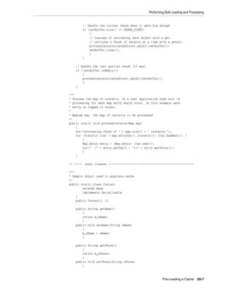 Performing Bulk Loading and Processing


       // handle the current chunk when it gets big enough
       if (setBuffer.size() >= CHUNK_COUNT)
           {
           // Instead of retrieving each object with a get,
           // retrieve a chunk of objects at a time with a getAll.
           processContacts(cacheDirect.getAll(setBuffer));
           setBuffer.clear();
           }
       }

    // Handle the last partial chunk (if any)
    if (!setBuffer.isEmpty())
        {
        processContacts(cacheDirect.getAll(setBuffer));
        }
    }

/**
* Process the map of contacts. In a real application some sort of
* processing for each map entry would occur. In this example each
* entry is logged to output.
*
* @param map the map of contacts to be processed
*/
public static void processContacts(Map map)
    {
    out("processing chunk of " + map.size() + " contacts:");
    for (Iterator iter = map.entrySet().iterator(); iter.hasNext(); )
        {
        Map.Entry entry = (Map.Entry) iter.next();
        out(" [" + entry.getKey() + "]=" + entry.getValue());
        }
    }

// ----- inner classes --------------------------------------------------

/**
* Sample object used to populate cache
*/
public static class Contact
        extends Base
        implements Serializable
    {
    public Contact() {}

    public String getName()
        {
        return m_sName;
        }
    public void setName(String sName)
        {
        m_sName = sName;
        }

    public String getPhone()
        {
        return m_sPhone;
        }
    public void setPhone(String sPhone)
        {



                                                       Pre-Loading a Cache 20-7
 