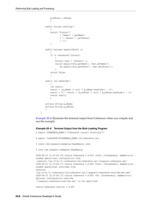 Performing Bulk Loading and Processing


                                  m_sPhone = sPhone;
                                  }

                             public String toString()
                                 {
                                 return "Contact{"
                                         + "Name=" + getName()
                                         + ", Phone=" + getPhone()
                                         + "}";
                                 }

                             public boolean equals(Object o)
                                 {
                                 if (o instanceof Contact)
                                     {
                                     Contact that = (Contact) o;
                                     return equals(this.getName(), that.getName())
                                         && equals(this.getPhone(), that.getPhone());
                                     }
                                 return false;
                                 }

                             public int hashCode()
                                 {
                                 int result;
                                 result = (m_sName != null ? m_sName.hashCode() : 0);
                                 result = 31 * result + (m_sPhone != null ? m_sPhone.hashCode() : 0);
                                 return result;
                                 }

                             private String m_sName;
                             private String m_sPhone;
                             }
                        }

                   Example 20–6 illustrates the terminal output from Coherence when you compile and
                   run the example:

                   Example 20–6      Terminal Output from the Bulk Loading Program
                   $ export COHERENCE_HOME=[**Coherence install directory**]

                   $ export CLASSPATH=$COHERENCE_HOME/lib/coherence.jar:.

                   $ javac com/tangosol/examples/PagedQuery.java

                   $ java com.tangosol.examples.PagedQuery

                   2008-09-15 12:19:44.156 Oracle Coherence 3.4/405 <Info> (thread=main, member=n/a):
                   Loaded operational configuration from
                    resource "jar:file:/C:/coherence/lib/coherence.jar!/tangosol-coherence.xml"
                   2008-09-15 12:19:44.171 Oracle Coherence 3.4/405 <Info> (thread=main, member=n/a):
                   Loaded operational overrides from
                   resource
                   "jar:file:/C:/coherence/lib/coherence.jar!/tangosol-coherence-override-dev.xml"
                   2008-09-15 12:19:44.171 Oracle Coherence 3.4/405 <D5> (thread=main, member=n/a):
                   Optional configuration override
                   "/tangosol-coherence-override.xml" is not specified

                   Oracle Coherence Version 3.4/405



20-8 Oracle Coherence Developer's Guide
 
