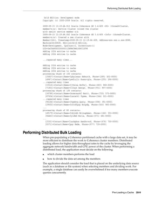 Performing Distributed Bulk Loading


            Grid Edition: Development mode
           Copyright (c) 2000-2008 Oracle. All rights reserved.

           2008-09-15 12:19:44.812 Oracle Coherence GE 3.4/405 <D5> (thread=Cluster,
           member=n/a): Service Cluster joined the cluster
           with senior service member n/a
           2008-09-15 12:19:48.062 Oracle Coherence GE 3.4/405 <Info> (thread=Cluster,
           member=n/a): Created a new cluster with
           Member(Id=1, Timestamp=2008-09-15 12:19:44.609, Address=xxx.xxx.x.xxx:8088,
           MachineId=26828, Edition=Grid Edition,
           Mode=Development, CpuCount=2, SocketCount=1)
           UID=0xC0A800CC00000112B9BC9B6168CC1F98
           Adding 1024 entries to cache
           Adding 1024 entries to cache

           ...repeated many times...

           Adding 1024 entries to cache
           Adding 1024 entries to cache
           Adding 1024 entries to cache
           processing chunk of 100 contacts:
             [25827]=Contact{Name=Cgkyleass Kmknztk, Phone=(285) 452-0000}
             [4847]=Contact{Name=Cyedlujlc Ruexrtgla, Phone=(255) 296-0000}
           ...repeated many times
             [33516]=Contact{Name=Cjfwlxa Wsfhrj, Phone=(683) 968-0000}
             [71832]=Contact{Name=Clfsyk Dwncpr, Phone=(551) 957-0000}
           processing chunk of 100 contacts:
             [38789]=Contact{Name=Cezmcxaokf Kwztt, Phone=(725) 575-0000}
             [87654]=Contact{Name=Cuxcwtkl Tqxmw, Phone=(244) 521-0000}
           ...repeated many times
             [96164]=Contact{Name=Cfpmbvq Qaxty, Phone=(596) 381-0000}
             [29502]=Contact{Name=Cofcdfgzp Nczpdg, Phone=(563) 983-0000}
           ...
           processing chunk of 80 contacts:
             [49179]=Contact{Name=Czbjokh Nrinuphmsv, Phone=(140) 353-0000}
             [84463]=Contact{Name=Cyidbd Rnria, Phone=(571) 681-0000}
           ...
             [2530]=Contact{Name=Ciazkpbos Awndvrvcd, Phone=(676) 700-0000}
             [9371]=Contact{Name=Cpqo Rmdw, Phone=(977) 729-0000}


Performing Distributed Bulk Loading
           When pre-populating a Coherence partitioned cache with a large data set, it may be
           more efficient to distribute the work to Coherence cluster members. Distributed
           loading allows for higher data throughput rates to the cache by leveraging the
           aggregate network bandwidth and CPU power of the cluster. When performing a
           distributed load, the application must decide on the following:
           ■   which cluster members performs the load
           ■   how to divide the data set among the members
           The application should consider the load that is placed on the underlying data source
           (such as a database or file system) when selecting members and dividing work. For
           example, a single database can easily be overwhelmed if too many members execute
           queries concurrently.




                                                                         Pre-Loading a Cache 20-9
 