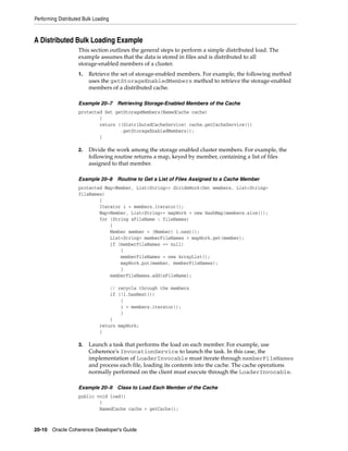 Performing Distributed Bulk Loading



A Distributed Bulk Loading Example
                    This section outlines the general steps to perform a simple distributed load. The
                    example assumes that the data is stored in files and is distributed to all
                    storage-enabled members of a cluster.
                    1.   Retrieve the set of storage-enabled members. For example, the following method
                         uses the getStorageEnabledMembers method to retrieve the storage-enabled
                         members of a distributed cache.

                    Example 20–7      Retrieving Storage-Enabled Members of the Cache
                    protected Set getStorageMembers(NamedCache cache)
                            {
                            return ((DistributedCacheService) cache.getCacheService())
                                    .getStorageEnabledMembers();
                            }

                    2.   Divide the work among the storage enabled cluster members. For example, the
                         following routine returns a map, keyed by member, containing a list of files
                         assigned to that member.

                    Example 20–8      Routine to Get a List of Files Assigned to a Cache Member
                    protected Map<Member, List<String>> divideWork(Set members, List<String>
                    fileNames)
                            {
                            Iterator i = members.iterator();
                            Map<Member, List<String>> mapWork = new HashMap(members.size());
                            for (String sFileName : fileNames)
                                {
                                Member member = (Member) i.next();
                                List<String> memberFileNames = mapWork.get(member);
                                if (memberFileNames == null)
                                    {
                                    memberFileNames = new ArrayList();
                                    mapWork.put(member, memberFileNames);
                                    }
                                memberFileNames.add(sFileName);

                                  // recycle through the members
                                  if (!i.hasNext())
                                      {
                                      i = members.iterator();
                                      }
                                  }
                              return mapWork;
                              }

                    3.   Launch a task that performs the load on each member. For example, use
                         Coherence's InvocationService to launch the task. In this case, the
                         implementation of LoaderInvocable must iterate through memberFileNames
                         and process each file, loading its contents into the cache. The cache operations
                         normally performed on the client must execute through the LoaderInvocable.

                    Example 20–9      Class to Load Each Member of the Cache
                    public void load()
                            {
                            NamedCache cache = getCache();



20-10 Oracle Coherence Developer's Guide
 
