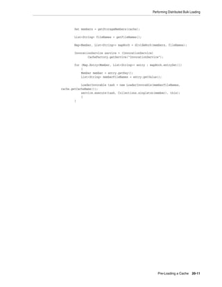 Performing Distributed Bulk Loading



        Set members = getStorageMembers(cache);

        List<String> fileNames = getFileNames();

        Map<Member, List<String>> mapWork = divideWork(members, fileNames);

        InvocationService service = (InvocationService)
                CacheFactory.getService("InvocationService");

        for (Map.Entry<Member, List<String>> entry : mapWork.entrySet())
            {
            Member member = entry.getKey();
            List<String> memberFileNames = entry.getValue();

            LoaderInvocable task = new LoaderInvocable(memberFileNames,
cache.getCacheName());
            service.execute(task, Collections.singleton(member), this);
            }
        }




                                                         Pre-Loading a Cache      20-11
 