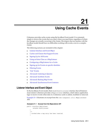 21
                                                  21Using Cache Events

          Coherence provides cache events using the JavaBean Event model. It is extremely
          simple to receive the events that you need, where you need them, regardless of where
          the changes are actually occurring in the cluster. Developers that are familiar with the
          JavaBean model should have no difficulties working with events, even in a complex
          cluster.
          The following sections are included in this chapter:
          ■   Listener Interface and Event Object
          ■   Caches and Classes that Support Events
          ■   Signing Up for All Events
          ■   Using an Inner Class as a MapListener
          ■   Configuring a MapListener for a Cache
          ■   Signing up for Events on specific identities
          ■   Filtering Events
          ■   "Lite" Events
          ■   Advanced: Listening to Queries
          ■   Advanced: Synthetic Events
          ■   Advanced: Backing Map Events
          ■   Advanced: Synchronous Event Listeners


Listener Interface and Event Object
          In the JavaBeans Event model, there is an EventListener interface that all listeners
          must extend. Coherence provides a MapListener interface, which allows application
          logic to receive events when data in a Coherence cache is added, modified or removed.
          Example 21–1 illustrates an excerpt from the com.tangosol.util.MapListener
          API.

          Example 21–1   Excerpt from the MapListener API
          public interface MapListener
                  extends EventListener
              {
              /**
              * Invoked when a map entry has been inserted.
              *



                                                                          Using Cache Events 21-1
 