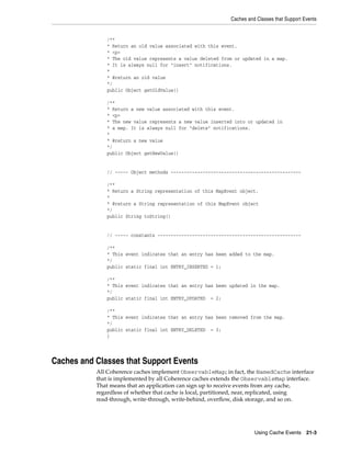 Caches and Classes that Support Events


              /**
              * Return an old value associated with this event.
              * <p>
              * The old value represents a value deleted from or updated in a map.
              * It is always null for "insert" notifications.
              *
              * @return an old value
              */
              public Object getOldValue()

              /**
              * Return a new value associated with this event.
              * <p>
              * The new value represents a new value inserted into or updated in
              * a map. It is always null for "delete" notifications.
              *
              * @return a new value
              */
              public Object getNewValue()


              // ----- Object methods -------------------------------------------------

              /**
              * Return a String representation of this MapEvent object.
              *
              * @return a String representation of this MapEvent object
              */
              public String toString()


              // ----- constants ------------------------------------------------------

              /**
              * This event indicates that an entry has been added to the map.
              */
              public static final int ENTRY_INSERTED = 1;

              /**
              * This event indicates that an entry has been updated in the map.
              */
              public static final int ENTRY_UPDATED = 2;

              /**
              * This event indicates that an entry has been removed from the map.
              */
              public static final int ENTRY_DELETED = 3;
              }




Caches and Classes that Support Events
           All Coherence caches implement ObservableMap; in fact, the NamedCache interface
           that is implemented by all Coherence caches extends the ObservableMap interface.
           That means that an application can sign up to receive events from any cache,
           regardless of whether that cache is local, partitioned, near, replicated, using
           read-through, write-through, write-behind, overflow, disk storage, and so on.




                                                                      Using Cache Events 21-3
 