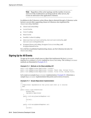 Signing Up for All Events



                               Note:   Regardless of the cache topology and the number of servers,
                               and even if the modifications are being made by other servers, the
                               events are delivered to the application's listeners.


                     In addition to the Coherence caches (those objects obtained through a Coherence cache
                     factory), several other supporting classes in Coherence also implement the
                     ObservableMap interface:
                     ■      ObservableHashMap
                     ■      LocalCache
                     ■      OverflowMap
                     ■      NearCache
                     ■      ReadWriteBackingMap
                     ■      AbstractSerializationCache, SerializationCache, and
                            SerializationPagedCache
                     ■      WrapperObservableMap, WrapperConcurrentMap, and
                            WrapperNamedCache
                     For a full list of published implementing classes, see the Coherence Javadoc for
                     ObservableMap.


Signing Up for All Events
                     To sign up for events, simply pass an object that implements the MapListener
                     interface to a addMapListener method on ObservableMap. The addMapListener
                     methods are illustrated in Example 21–3.

                     Example 21–3      Methods on the ObservableMap API
                     public void addMapListener(MapListener listener);
                     public void addMapListener(MapListener listener, Object oKey, boolean fLite);
                     public void addMapListener(MapListener listener, Filter filter, boolean fLite);

                     Let's create an example MapListener implementation. Example 21–4 illustrates a
                     sample MapListener implementation that prints each event as it receive.

                     Example 21–4      Sample MapListener Implementation
                     /**
                     * A MapListener implementation that prints each event as it receives
                     * them.
                     */
                     public static class EventPrinter
                             extends Base
                             implements MapListener
                         {
                         public void entryInserted(MapEvent evt)
                             {
                             out(evt);
                             }

                            public void entryUpdated(MapEvent evt)
                                {
                                out(evt);


21-4 Oracle Coherence Developer's Guide
 