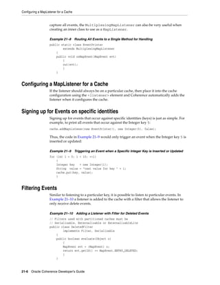Configuring a MapListener for a Cache


                    capture all events, the MultiplexingMapListener can also be very useful when
                    creating an inner class to use as a MapListener.

                    Example 21–8        Routing All Events to a Single Method for Handling
                    public static class EventPrinter
                            extends MultiplexingMapListener
                        {
                        public void onMapEvent(MapEvent evt)
                            {
                            out(evt);
                            }
                        }


Configuring a MapListener for a Cache
                    If the listener should always be on a particular cache, then place it into the cache
                    configuration using the <listener> element and Coherence automatically adds the
                    listener when it configures the cache.


Signing up for Events on specific identities
                    Signing up for events that occur against specific identities (keys) is just as simple. For
                    example, to print all events that occur against the Integer key 5:
                    cache.addMapListener(new EventPrinter(), new Integer(5), false);

                    Thus, the code in Example 21–9 would only trigger an event when the Integer key 5 is
                    inserted or updated:

                    Example 21–9        Triggering an Event when a Specific Integer Key is Inserted or Updated
                    for (int i = 0; i < 10; ++i)
                        {
                        Integer key   = new Integer(i);
                        String value = "test value for key " + i;
                        cache.put(key, value);
                        }


Filtering Events
                    Similar to listening to a particular key, it is possible to listen to particular events. In
                    Example 21–10 a listener is added to the cache with a filter that allows the listener to
                    only receive delete events.

                    Example 21–10 Adding a Listener with Filter for Deleted Events
                    // Filters used with partitioned caches must be
                    // Serializable, Externalizable or ExternalizableLite
                    public class DeletedFilter
                            implements Filter, Serializable
                        {
                        public boolean evaluate(Object o)
                            {
                            MapEvent evt = (MapEvent) o;
                            return evt.getId() == MapEvent.ENTRY_DELETED;
                            }
                        }



21-6 Oracle Coherence Developer's Guide
 