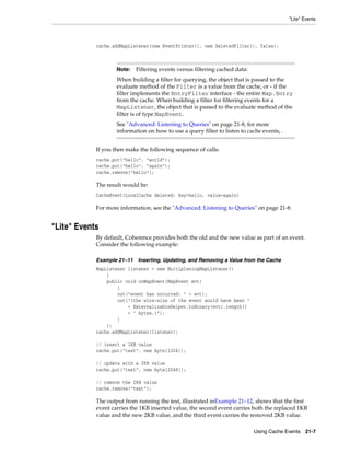 "Lite" Events



            cache.addMapListener(new EventPrinter(), new DeletedFilter(), false);



                    Note:   Filtering events versus filtering cached data:
                    When building a filter for querying, the object that is passed to the
                    evaluate method of the Filter is a value from the cache, or - if the
                    filter implements the EntryFilter interface - the entire Map.Entry
                    from the cache. When building a filter for filtering events for a
                    MapListener, the object that is passed to the evaluate method of the
                    filter is of type MapEvent.
                    See "Advanced: Listening to Queries" on page 21-8, for more
                    information on how to use a query filter to listen to cache events, .


            If you then make the following sequence of calls:
            cache.put("hello", "world");
            cache.put("hello", "again");
            cache.remove("hello");

            The result would be:
            CacheEvent{LocalCache deleted: key=hello, value=again}

            For more information, see the "Advanced: Listening to Queries" on page 21-8.


"Lite" Events
            By default, Coherence provides both the old and the new value as part of an event.
            Consider the following example:

            Example 21–11 Inserting, Updating, and Removing a Value from the Cache
            MapListener listener = new MultiplexingMapListener()
                {
                public void onMapEvent(MapEvent evt)
                    {
                    out("event has occurred: " + evt);
                    out("(the wire-size of the event would have been "
                        + ExternalizableHelper.toBinary(evt).length()
                        + " bytes.)");
                    }
                };
            cache.addMapListener(listener);

            // insert a 1KB value
            cache.put("test", new byte[1024]);

            // update with a 2KB value
            cache.put("test", new byte[2048]);

            // remove the 2KB value
            cache.remove("test");

            The output from running the test, illustrated inExample 21–12, shows that the first
            event carries the 1KB inserted value, the second event carries both the replaced 1KB
            value and the new 2KB value, and the third event carries the removed 2KB value.

                                                                             Using Cache Events 21-7
 