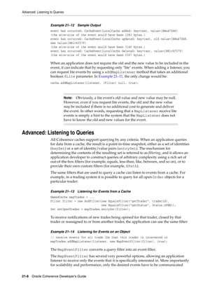 Advanced: Listening to Queries


                    Example 21–12 Sample Output
                    event has occurred: CacheEvent{LocalCache added: key=test, value=[B@a470b8}
                    (the wire-size of the event would have been 1283 bytes.)
                    event has occurred: CacheEvent{LocalCache updated: key=test, old value=[B@a470b8,
                    new value=[B@1c6f579}
                    (the wire-size of the event would have been 3340 bytes.)
                    event has occurred: CacheEvent{LocalCache deleted: key=test, value=[B@1c6f579}
                    (the wire-size of the event would have been 2307 bytes.)

                    When an application does not require the old and the new value to be included in the
                    event, it can indicate that by requesting only "lite" events. When adding a listener, you
                    can request lite events by using a addMapListener method that takes an additional
                    boolean fLite parameter. In Example 21–11, the only change would be:
                    cache.addMapListener(listener, (Filter) null, true);



                             Note:   Obviously, a lite event's old value and new value may be null.
                             However, even if you request lite events, the old and the new value
                             may be included if there is no additional cost to generate and deliver
                             the event. In other words, requesting that a MapListener receive lite
                             events is simply a hint to the system that the MapListener does not
                             have to know the old and new values for the event.


Advanced: Listening to Queries
                    All Coherence caches support querying by any criteria. When an application queries
                    for data from a cache, the result is a point-in-time snapshot, either as a set of identities
                    (keySet) or a set of identity/value pairs (entrySet). The mechanism for
                    determining the contents of the resulting set is referred to as filtering, and it allows an
                    application developer to construct queries of arbitrary complexity using a rich set of
                    out-of-the-box filters (for example, equals, less-than, like, between, and so on), or to
                    provide their own custom filters (for example, XPath).
                    The same filters that are used to query a cache can listen to events from a cache. For
                    example, in a trading system it is possible to query for all open Order objects for a
                    particular trader:

                    Example 21–13 Listening for Events from a Cache
                    NamedCache mapTrades = ...
                    Filter filter = new AndFilter(new EqualsFilter("getTrader", traderid),
                                                  new EqualsFilter("getStatus", Status.OPEN));
                    Set setOpenTrades = mapTrades.entrySet(filter);

                    To receive notifications of new trades being opened for that trader, closed by that
                    trader or reassigned to or from another trader, the application can use the same filter:

                    Example 21–14 Listening for Events on an Object
                    // receive events for all trade IDs that this trader is interested in
                    mapTrades.addMapListener(listener, new MapEventFilter(filter), true);

                    The MapEventFilter converts a query filter into an event filter.
                    The MapEventFilter has several very powerful options, allowing an application
                    listener to receive only the events that it is specifically interested in. More importantly
                    for scalability and performance, only the desired events have to be communicated


21-8 Oracle Coherence Developer's Guide
 