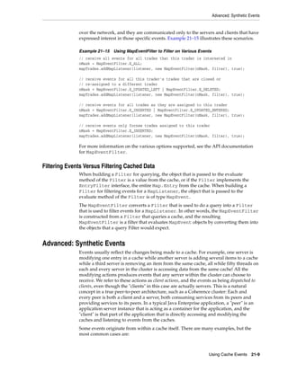 Advanced: Synthetic Events


              over the network, and they are communicated only to the servers and clients that have
              expressed interest in those specific events. Example 21–15 illustrates these scenarios.

              Example 21–15 Using MapEventFilter to Filter on Various Events
              // receive all events for all trades that this trader is interested in
              nMask = MapEventFilter.E_ALL;
              mapTrades.addMapListener(listener, new MapEventFilter(nMask, filter), true);

              // receive events for all this trader's trades that are closed or
              // re-assigned to a different trader
              nMask = MapEventFilter.E_UPDATED_LEFT | MapEventFilter.E_DELETED;
              mapTrades.addMapListener(listener, new MapEventFilter(nMask, filter), true);

              // receive events for all trades as they are assigned to this trader
              nMask = MapEventFilter.E_INSERTED | MapEventFilter.E_UPDATED_ENTERED;
              mapTrades.addMapListener(listener, new MapEventFilter(nMask, filter), true);

              // receive events only fornew trades assigned to this trader
              nMask = MapEventFilter.E_INSERTED;
              mapTrades.addMapListener(listener, new MapEventFilter(nMask, filter), true);

              For more information on the various options supported, see the API documentation
              for MapEventFilter.


Filtering Events Versus Filtering Cached Data
              When building a Filter for querying, the object that is passed to the evaluate
              method of the Filter is a value from the cache, or if the Filter implements the
              EntryFilter interface, the entire Map.Entry from the cache. When building a
              Filter for filtering events for a MapListener, the object that is passed to the
              evaluate method of the Filter is of type MapEvent.
              The MapEventFilter converts a Filter that is used to do a query into a Filter
              that is used to filter events for a MapListener. In other words, the MapEventFilter
              is constructed from a Filter that queries a cache, and the resulting
              MapEventFilter is a filter that evaluates MapEvent objects by converting them into
              the objects that a query Filter would expect.


Advanced: Synthetic Events
              Events usually reflect the changes being made to a cache. For example, one server is
              modifying one entry in a cache while another server is adding several items to a cache
              while a third server is removing an item from the same cache, all while fifty threads on
              each and every server in the cluster is accessing data from the same cache! All the
              modifying actions produces events that any server within the cluster can choose to
              receive. We refer to these actions as client actions, and the events as being dispatched to
              clients, even though the "clients" in this case are actually servers. This is a natural
              concept in a true peer-to-peer architecture, such as a Coherence cluster: Each and
              every peer is both a client and a server, both consuming services from its peers and
              providing services to its peers. In a typical Java Enterprise application, a "peer" is an
              application server instance that is acting as a container for the application, and the
              "client" is that part of the application that is directly accessing and modifying the
              caches and listening to events from the caches.
              Some events originate from within a cache itself. There are many examples, but the
              most common cases are:



                                                                               Using Cache Events 21-9
 