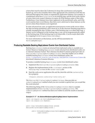 Advanced: Backing Map Events


             actions that must be taken (by Coherence) to keep data synchronous and properly
             backed up, and it also translates them when appropriate into clustered events that are
             delivered throughout the cluster as requested by application listeners. For example, if
             a partitioned cache has a LocalCache as its backing map, and the local cache expires
             an entry, that event causes Coherence to expire all of the backup copies of that entry.
             Furthermore, if any listeners have been registered on the partitioned cache, and if the
             event matches their event filter(s), then that event is delivered to those listeners on the
             servers where those listeners were registered.
             In some advanced use cases, an application must process events on the server where
             the data are being maintained, and it must do so on the structure (backing map) that is
             actually managing the data. In these cases, if the backing map is an observable map, a
             listener can be configured on the backing map or one can be programmatically added
             to the backing map. (If the backing map is not observable, it can be made observable
             by wrapping it in an WrapperObservableMap.)
             For more information on this feature, see the API documentation for
             BackingMapManager.


Producing Readable Backing MapListener Events from Distributed Caches
             Backing MapListener events are returned from replicated caches in readable Java
             format. However, backing MapListener events returned from distributed caches are
             in internal Coherence format. The Coherence Incubator Common project provides an
             AbstractMultiplexingBackingMapListener class that enables you to obtain
             readable backing MapListener events from distributed caches. See
             http://coherence.oracle.com/display/INCUBATOR/Coherence+Common to
             download Coherence Common libraries.
             To produce readable backing MapListener events from distributed caches:
             1.   Implement the AbstractMultiplexingBackingMapListener class.
             2.   Register the implementation in the <listener> section of the
                  backing-map-scheme in the cache-config file.
             3.   Start the cache server application file and the client file with the cacheconfig
                  Java property:
                  -Dtangosol.coherence.cacheconfig="cache-config.xml"

             The AbstractMultiplexingBackingMapListener class provides an
             onBackingMapEvent method which you can override to specify how you would like
             the event returned.
             The following listing of the VerboseBackingMapListener class is a sample
             implementation of AbstractMultiplexingBackingMapListener. The
             onBackingMapEvent method has been over-ridden to send the results to standard
             output.

             Example 21–17 An AbstractMultiplexingBackingMapListener Implementation
             import com.tangosol.net.BackingMapManagerContext;
             import com.tangosol.util.MapEvent;


             public class VerboseBackingMapListener extends
             AbstractMultiplexingBackingMapListener {

                      public VerboseBackingMapListener(BackingMapManagerContext context) {
                              super(context);


                                                                             Using Cache Events    21-11
 