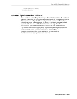 Advanced: Synchronous Event Listeners


              <autostart>true</autostart>
           </distributed-scheme>




Advanced: Synchronous Event Listeners
           Some events are delivered asynchronously, so that application listeners do not disrupt
           the cache services that are generating the events. In some rare scenarios, asynchronous
           delivery can cause ambiguity of the ordering of events compared to the results of
           ongoing operations. To guarantee that the cache API operations and the events are
           ordered as if the local view of the clustered system were single-threaded, a
           MapListener must implement the SynchronousListener marker interface.
           One example in Coherence itself that uses synchronous listeners is the Near Cache,
           which can use events to invalidate locally cached data ("Seppuku").
           For more information on this feature, see the API documentation for
           MapListenerSupport.SynchronousListener.




                                                                         Using Cache Events     21-13
 