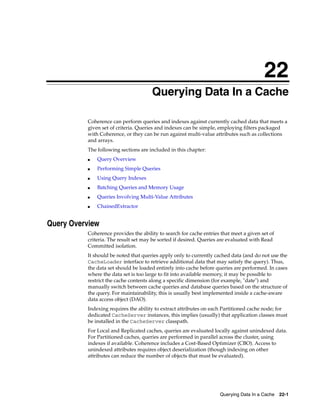 22
                                      Querying Data In a Cache
                                     22




          Coherence can perform queries and indexes against currently cached data that meets a
          given set of criteria. Queries and indexes can be simple, employing filters packaged
          with Coherence, or they can be run against multi-value attributes such as collections
          and arrays.
          The following sections are included in this chapter:
          ■   Query Overview
          ■   Performing Simple Queries
          ■   Using Query Indexes
          ■   Batching Queries and Memory Usage
          ■   Queries Involving Multi-Value Attributes
          ■   ChainedExtractor


Query Overview
          Coherence provides the ability to search for cache entries that meet a given set of
          criteria. The result set may be sorted if desired. Queries are evaluated with Read
          Committed isolation.
          It should be noted that queries apply only to currently cached data (and do not use the
          CacheLoader interface to retrieve additional data that may satisfy the query). Thus,
          the data set should be loaded entirely into cache before queries are performed. In cases
          where the data set is too large to fit into available memory, it may be possible to
          restrict the cache contents along a specific dimension (for example, "date") and
          manually switch between cache queries and database queries based on the structure of
          the query. For maintainability, this is usually best implemented inside a cache-aware
          data access object (DAO).
          Indexing requires the ability to extract attributes on each Partitioned cache node; for
          dedicated CacheServer instances, this implies (usually) that application classes must
          be installed in the CacheServer classpath.
          For Local and Replicated caches, queries are evaluated locally against unindexed data.
          For Partitioned caches, queries are performed in parallel across the cluster, using
          indexes if available. Coherence includes a Cost-Based Optimizer (CBO). Access to
          unindexed attributes requires object deserialization (though indexing on other
          attributes can reduce the number of objects that must be evaluated).




                                                                    Querying Data In a Cache    22-1
 