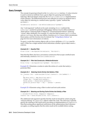 Query Overview



Query Concepts
                 The concept of querying is based on the ValueExtractor interface. A value extractor
                 is used to extract an attribute from a given object for querying (and similarly,
                 indexing). Most developers need only the ReflectionExtractor implementation
                 of this interface. The ReflectionExtractor uses reflection to extract an attribute from a
                 value object by referring to a method name, typically a "getter" method like
                 getName().
                 ValueExtractor extractor = new ReflectionExtractor("getName");

                 Any "void argument" method can be used, including Object methods like
                 toString() (useful for prototype/debugging). Indexes may be either traditional
                 "field indexes" (indexing fields of objects) or "functional-based indexes" (indexing
                 "virtual" object attributes). For example, if a class has field accessors getFirstName
                 and getLastName, the class may define a function getFullName which concatenates
                 those names, and this function may be indexed. See "Using Query Indexes" on
                 page 22-3 for more information on indexes.
                 To query a cache that contains objects with getName attributes, a Filter must be
                 used. A filter has a single method which determines whether a given object meets a
                 criterion.

                 Example 22–1    Equality Filter
                 Filter filter = new EqualsFilter(extractor, "Bob Smith");

                 Note that the filters also have convenience constructors that accept a method name
                 and internally construct a ReflectionExtractor:

                 Example 22–2    Filter that Constructs a ReflectionExtractor
                 Filter filter = new EqualsFilter("getName", "Bob Smith");

                 Example 22–3 illustrates a routine to select the entries of a cache that satisfy a
                 particular filter:

                 Example 22–3     Selecting Cache Entries that Satisfy a Filter
                 for (Iterator iter = cache.entrySet(filter).iterator(); iter.hasNext(); )
                     {
                     Map.Entry entry = (Map.Entry)iter.next();
                     Integer key = (Integer)entry.getKey();
                     Person person = (Person)entry.getValue();
                     System.out.println("key=" + key + " person=" + person);
                     }

                 Example 22–4 illustrates using a filter to select and sort cache entries:

                 Example 22–4    Selecting and Sorting Cache Entries that Satisfy a Filter
                 // entrySet(Filter filter, Comparator comparator)
                 Iterator iter = cache.entrySet(filter, null).iterator();

                 The additional null argument specifies that the result set should be sorted using the
                 "natural ordering" of Comparable objects within the cache. The client may explicitly
                 specify the ordering of the result set by providing an implementation of Comparator.
                 Note that sorting places significant restrictions on the optimizations that Coherence
                 can apply, as sorting requires that the entire result set be available before sorting.



22-2 Oracle Coherence Developer's Guide
 