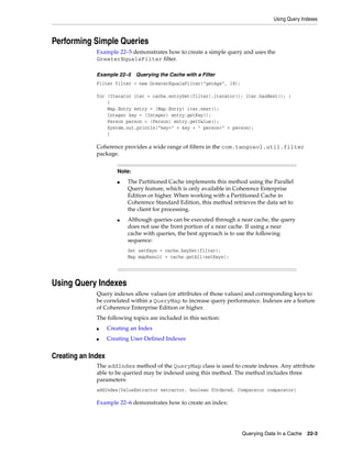 Using Query Indexes



Performing Simple Queries
              Example 22–5 demonstrates how to create a simple query and uses the
              GreaterEqualsFilter filter.

              Example 22–5     Querying the Cache with a Filter
              Filter filter = new GreaterEqualsFilter("getAge", 18);

              for (Iterator iter = cache.entrySet(filter).iterator(); iter.hasNext(); )
                  {
                  Map.Entry entry = (Map.Entry) iter.next();
                  Integer key = (Integer) entry.getKey();
                  Person person = (Person) entry.getValue();
                  System.out.println("key=" + key + " person=" + person);
                  }

              Coherence provides a wide range of filters in the com.tangosol.util.filter
              package.


                       Note:
                       ■   The Partitioned Cache implements this method using the Parallel
                           Query feature, which is only available in Coherence Enterprise
                           Edition or higher. When working with a Partitioned Cache in
                           Coherence Standard Edition, this method retrieves the data set to
                           the client for processing.
                       ■   Although queries can be executed through a near cache, the query
                           does not use the front portion of a near cache. If using a near
                           cache with queries, the best approach is to use the following
                           sequence:
                           Set setKeys = cache.keySet(filter);
                           Map mapResult = cache.getAll(setKeys);




Using Query Indexes
              Query indexes allow values (or attributes of those values) and corresponding keys to
              be correlated within a QueryMap to increase query performance. Indexes are a feature
              of Coherence Enterprise Edition or higher.
              The following topics are included in this section:
              ■     Creating an Index
              ■     Creating User-Defined Indexes


Creating an Index
              The addIndex method of the QueryMap class is used to create indexes. Any attribute
              able to be queried may be indexed using this method. The method includes three
              parameters:
              addIndex(ValueExtractor extractor, boolean fOrdered, Comparator comparator)

              Example 22–6 demonstrates how to create an index:




                                                                       Querying Data In a Cache   22-3
 