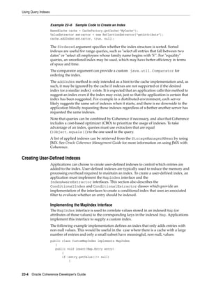 Using Query Indexes


                      Example 22–6    Sample Code to Create an Index
                      NamedCache cache = CacheFactory.getCache("MyCache");
                      ValueExtractor extractor = new ReflectionExtractor("getAttribute");
                      cache.addIndex(extractor, true, null);

                      The fOrdered argument specifies whether the index structure is sorted. Sorted
                      indexes are useful for range queries, such as "select all entries that fall between two
                      dates" or "select all employees whose family name begins with 'S'". For "equality"
                      queries, an unordered index may be used, which may have better efficiency in terms
                      of space and time.
                      The comparator argument can provide a custom java.util.Comparator for
                      ordering the index.
                      The addIndex method is only intended as a hint to the cache implementation and, as
                      such, it may be ignored by the cache if indexes are not supported or if the desired
                      index (or a similar index) exists. It is expected that an application calls this method to
                      suggest an index even if the index may exist, just so that the application is certain that
                      index has been suggested. For example in a distributed environment, each server
                      likely suggests the same set of indexes when it starts, and there is no downside to the
                      application blindly requesting those indexes regardless of whether another server has
                      requested the same indexes.
                      Note that queries can be combined by Coherence if necessary, and also that Coherence
                      includes a cost-based optimizer (CBO) to prioritize the usage of indexes. To take
                      advantage of an index, queries must use extractors that are equal
                      ((Object.equals()) to the one used in the query.
                      A list of applied indexes can be retrieved from the StorageManagerMBean by using
                      JMX. See Oracle Coherence Management Guide for more information on using JMX with
                      Coherence.


Creating User-Defined Indexes
                      Applications can choose to create user-defined indexes to control which entries are
                      added to the index. User-defined indexes are typically used to reduce the memory and
                      processing overhead required to maintain an index. To create a user-defined index, an
                      application must implement the MapIndex interface and the
                      IndexAwareExtractor interfaces. This section also describes the
                      ConditionalIndex and ConditionalExtractor classes which provide an
                      implementation of the interfaces to create a conditional index that uses an associated
                      filter to evaluate whether an entry should be indexed.

                      Implementing the MapIndex Interface
                      The MapIndex interface is used to correlate values stored in an indexed Map (or
                      attributes of those values) to the corresponding keys in the indexed Map. Applications
                      implement this interface to supply a custom index.
                      The following example implementation defines an index that only adds entries with
                      non-null values. This would be useful in the case where there is a cache with a large
                      number of entries and only a small subset have meaningful, non-null, values.
                      public class CustomMapIndex implements MapIndex
                         {
                         public void insert(Map.Entry entry)
                             {
                             if (entry.getValue()!= null)
                                 {



22-4 Oracle Coherence Developer's Guide
 