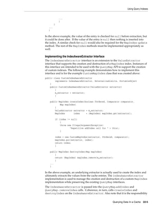 Using Query Indexes


             ...
             }
         }
   ...
   }

In the above example, the value of the entry is checked for null before extraction, but
it could be done after. If the value of the entry is null then nothing is inserted into
the index. A similar check for null would also be required for the MapIndex update
method. The rest of the MapIndex methods must be implemented appropriately as
well.

Implementing the IndexAwareExtractor Interface
The IndexAwareExtractor interface is an extension to the ValueExtractor
interface that supports the creation and destruction of a MapIndex index. Instances of
this interface are intended to be used with the QueryMap API to support the creation
of custom indexes. The following example demonstrates how to implement this
interface and is for the example CustomMapIndex class that was created above:
public class CustomIndexAwareExtractor
        implements IndexAwareExtractor, ExternalizableLite, PortableObject
    {
    public CustomIndexAwareExtractor(ValueExtractor extractor)
        {
        m_extractor = extractor;
        }

    public MapIndex createIndex(boolean fOrdered, Comparator comparator,
            Map mapIndex)
        {
        ValueExtractor extractor = m_extractor;
        MapIndex       index     = (MapIndex) mapIndex.get(extractor);

         if (index != null)
             {
             throw new IllegalArgumentException(
                     "Repetitive addIndex call for " + this);
             }

         index = new CustomMapIndex(extractor, fOrdered, comparator);
         mapIndex.put(extractor, index);
         return index;
         }

    public MapIndex destroyIndex(Map mapIndex)
        {
        return (MapIndex) mapIndex.remove(m_extractor);
        }
    ...
    }

In the above example, an underlying extractor is actually used to create the index and
ultimately extracts the values from the cache entries. The IndexAwareExtractor
implementation is used to manage the creation and destruction of a custom MapIndex
implementation while preserving the existing QueryMap interfaces.
The IndexAwareExtractor is passed into the QueryMap.addIndex and
QueryMap.removeIndex calls. Coherence, in turn, calls createIndex and
destroyIndex on the IndexAwareExtractor. Also note that it is the responsibility


                                                         Querying Data In a Cache   22-5
 