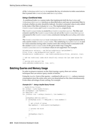 Batching Queries and Memory Usage


                  of the IndexAwareExtractor to maintain the Map of extractor-to-index associations
                  that is passed into createIndex and destroyIndex.

                  Using a Conditional Index
                   A conditional index is a custom index that implements both the MapIndex and
                  IndexAwareExtractor interfaces as described above and uses an associated filter to
                  evaluate whether an entry should be indexed. An entry's extracted value is only added
                  to the index if the filter evaluates to true. The implemented classes are
                  ConditionalIndex and ConditionalExtractor, respectively.
                  The ConditionalIndex is created by a ConditionalExtractor. The filter and
                  extractor used by the ConditionalIndex are set on the ConditionalExtractor
                  and passed to the ConditionalIndex constructor during the QueryMap.addIndex
                  call.
                  The ConditionalExtractor is an IndexAwareExtractor implementation that is
                  only used to create a ConditionalIndex. The underlying ValueExtractor is used
                  for value extraction during index creation and is the extractor that is associated with
                  the created ConditionalIndex in the given index map. Using the
                  ConditionalExtractor to extract values in not supported. For example:
                  ValueExtractor extractor = new ReflectionExtractor("getLastName");
                  Filter filter = new NotEqualsFilter("getId", null);
                  ValueExtractor condExtractor = new ConditionalExtractor(filter, extractor, true);

                  // add the conditional index which should only contain the last name values for
                  the
                  // entries with non-null Ids
                  cache.addIndex(condExtractor, true, null);


Batching Queries and Memory Usage
                  In order to preserve memory on the client issuing a query, there are various
                  techniques that can retrieve query results in batches.
                  Using the keySet form of the queries – combined with getAll() – reduces memory
                  consumption since the entire entry set is not deserialized on the client simultaneously.
                  It also takes advantage of near caching. For example:

                  Example 22–7      Using a keySet Query Format
                  // keySet(Filter filter)
                  Set setKeys = cache.keySet(filter);
                  Set setPageKeys = new HashSet();
                  int PAGE_SIZE = 100;
                  for (Iterator iter = setKeys.iterator(); iter.hasNext();)
                      {
                      setPageKeys.add(iter.next());
                      if (setKeyPage.size() == PAGE_SIZE || !iter.hasNext())
                          {
                          // get a block of values
                          Map mapResult = cache.getAll(setPageKeys);

                           // process the block
                           // ...

                           setPageKeys.clear();
                           }
                       }


22-6 Oracle Coherence Developer's Guide
 