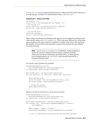 Batching Queries and Memory Usage



A LimitFilter may be used to limit the amount of data sent to the client, and also to
provide paging . Example 22–8 demonstrates using a LimitFilter:

Example 22–8    Using a Limit Filter
int pageSize = 25;
Filter filter = new GreaterEqualsFilter("getAge", 18);
// get entries 1-25
Filter limitFilter = new LimitFilter(filter, pageSize);
Set entries = cache.entrySet(limitFilter);

// get entries 26-50
limitFilter.nextPage();
entries = cache.entrySet(limitFilter);

When using a distributed/partitioned cache, queries can be targeted to partitions and
cache servers using a PartitionedFilter. This is the most efficient way of batching
query results as each query request is targeted to a single cache server, thus reducing
the number of servers that must respond to a request and making the most efficient
use of the network.


        Note:   Use of PartitionedFilter is limited to cluster members; it
        cannot be used by Coherence*Extend clients. Coherence*Extend
        clients may use the two techniques described above, or these queries
        can be implemented as an Invocable and executed remotely by a
        Coherence*Extend client.


To execute a query partition by partition:
DistributedCacheService service =
   (DistributedCacheService) cache.getCacheService();
int cPartitions = service.getPartitionCount();

PartitionSet parts = new PartitionSet(cPartitions);
for (int iPartition = 0; iPartition < cPartitions; iPartition++)
    {
    parts.add(iPartition);
    Filter filterPart = new PartitionedFilter(filter, parts);
    Set setEntriesPart = cache.entrySet(filterPart);

    // process the entries ...
    parts.remove(iPartition);
    }

Queries can also be executed on a server by server basis:
DistributedCacheService service =
   (DistributedCacheService) cache.getCacheService();
int cPartitions = service.getPartitionCount();

PartitionSet partsProcessed = new PartitionSet(cPartitions);
for (Iterator iter = service.getStorageEnabledMembers().iterator();
        iter.hasNext();)
    {
    Member member = (Member) iter.next();
    PartitionSet partsMember = service.getOwnedPartitions(member);

    // due to a redistribution some partitions may have been processed


                                                            Querying Data In a Cache   22-7
 
