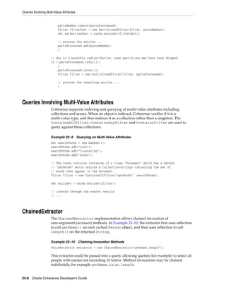 Queries Involving Multi-Value Attributes


                          partsMember.remove(partsProcessed);
                          Filter filterPart = new PartitionedFilter(filter, partsMember);
                          Set setEntriesPart = cache.entrySet(filterPart);

                          // process the entries ...
                          partsProcessed.add(partsMember);
                          }

                     // due to a possible redistribution, some partitions may have been skipped
                     if (!partsProcessed.isFull())
                         {
                         partsProcessed.invert();
                         Filter filter = new PartitionedFilter(filter, partsProcessed);

                          // process the remaining entries ...
                          }




Queries Involving Multi-Value Attributes
                     Coherence supports indexing and querying of multi-value attributes including
                     collections and arrays. When an object is indexed, Coherence verifies if it is a
                     multi-value type, and then indexes it as a collection rather than a singleton. The
                     ContainsAllFilter, ContainsAnyFilter and ContainsFilter are used to
                     query against these collections.

                     Example 22–9          Querying on Multi-Value Attributes
                     Set searchTerms = new HashSet();
                     searchTerms.add("java");
                     searchTerms.add("clustering");
                     searchTerms.add("books");

                     // The cache contains instances of a class "Document" which has a method
                     // "getWords" which returns a Collection<String> containing the set of
                     // words that appear in the document.
                     Filter filter = new ContainsAllFilter("getWords", searchTerms);

                     Set entrySet = cache.entrySet(filter);

                     // iterate through the search results
                     // ...




ChainedExtractor
                     The ChainedExtractor implementation allows chained invocation of
                     zero-argument (accessor) methods. In Example 22–10, the extractor first uses reflection
                     to call getName() on each cached Person object, and then uses reflection to call
                     length() on the returned String.

                     Example 22–10 Chaining Invocation Methods
                     ValueExtractor extractor = new ChainedExtractor("getName.length");

                     This extractor could be passed into a query, allowing queries (for example) to select all
                     people with names not exceeding 10 letters. Method invocations may be chained
                     indefinitely, for example getName.trim.length.


22-8 Oracle Coherence Developer's Guide
 