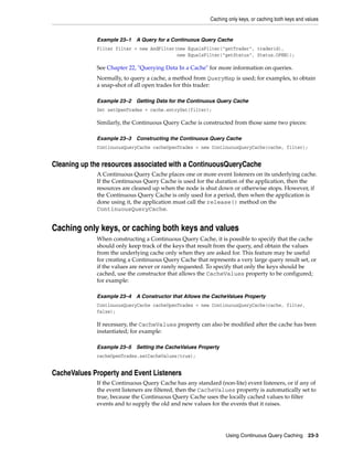 Caching only keys, or caching both keys and values


             Example 23–1   A Query for a Continuous Query Cache
             Filter filter = new AndFilter(new EqualsFilter("getTrader", traderid),
                                           new EqualsFilter("getStatus", Status.OPEN));

             See Chapter 22, "Querying Data In a Cache" for more information on queries.
             Normally, to query a cache, a method from QueryMap is used; for examples, to obtain
             a snap-shot of all open trades for this trader:

             Example 23–2   Getting Data for the Continuous Query Cache
             Set setOpenTrades = cache.entrySet(filter);

             Similarly, the Continuous Query Cache is constructed from those same two pieces:

             Example 23–3   Constructing the Continuous Query Cache
             ContinuousQueryCache cacheOpenTrades = new ContinuousQueryCache(cache, filter);


Cleaning up the resources associated with a ContinuousQueryCache
             A Continuous Query Cache places one or more event listeners on its underlying cache.
             If the Continuous Query Cache is used for the duration of the application, then the
             resources are cleaned up when the node is shut down or otherwise stops. However, if
             the Continuous Query Cache is only used for a period, then when the application is
             done using it, the application must call the release() method on the
             ContinuousQueryCache.


Caching only keys, or caching both keys and values
             When constructing a Continuous Query Cache, it is possible to specify that the cache
             should only keep track of the keys that result from the query, and obtain the values
             from the underlying cache only when they are asked for. This feature may be useful
             for creating a Continuous Query Cache that represents a very large query result set, or
             if the values are never or rarely requested. To specify that only the keys should be
             cached, use the constructor that allows the CacheValues property to be configured;
             for example:

             Example 23–4   A Constructor that Allows the CacheValues Property
             ContinuousQueryCache cacheOpenTrades = new ContinuousQueryCache(cache, filter,
             false);

             If necessary, the CacheValues property can also be modified after the cache has been
             instantiated; for example:

             Example 23–5   Setting the CacheValues Property
             cacheOpenTrades.setCacheValues(true);


CacheValues Property and Event Listeners
             If the Continuous Query Cache has any standard (non-lite) event listeners, or if any of
             the event listeners are filtered, then the CacheValues property is automatically set to
             true, because the Continuous Query Cache uses the locally cached values to filter
             events and to supply the old and new values for the events that it raises.




                                                                 Using Continuous Query Caching        23-3
 