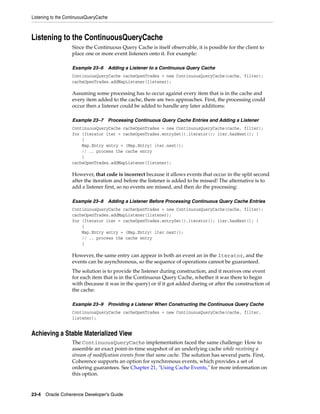 Listening to the ContinuousQueryCache



Listening to the ContinuousQueryCache
                   Since the Continuous Query Cache is itself observable, it is possible for the client to
                   place one or more event listeners onto it. For example:

                   Example 23–6         Adding a Listener to a Continuous Query Cache
                   ContinuousQueryCache cacheOpenTrades = new ContinuousQueryCache(cache, filter);
                   cacheOpenTrades.addMapListener(listener);

                   Assuming some processing has to occur against every item that is in the cache and
                   every item added to the cache, there are two approaches. First, the processing could
                   occur then a listener could be added to handle any later additions:

                   Example 23–7         Processing Continuous Query Cache Entries and Adding a Listener
                   ContinuousQueryCache cacheOpenTrades = new ContinuousQueryCache(cache, filter);
                   for (Iterator iter = cacheOpenTrades.entrySet().iterator(); iter.hasNext(); )
                       {
                       Map.Entry entry = (Map.Entry) iter.next();
                       // .. process the cache entry
                       }
                   cacheOpenTrades.addMapListener(listener);

                   However, that code is incorrect because it allows events that occur in the split second
                   after the iteration and before the listener is added to be missed! The alternative is to
                   add a listener first, so no events are missed, and then do the processing:

                   Example 23–8         Adding a Listener Before Processing Continuous Query Cache Entries
                   ContinuousQueryCache cacheOpenTrades = new ContinuousQueryCache(cache, filter);
                   cacheOpenTrades.addMapListener(listener);
                   for (Iterator iter = cacheOpenTrades.entrySet().iterator(); iter.hasNext(); )
                       {
                       Map.Entry entry = (Map.Entry) iter.next();
                       // .. process the cache entry
                       }

                   However, the same entry can appear in both an event an in the Iterator, and the
                   events can be asynchronous, so the sequence of operations cannot be guaranteed.
                   The solution is to provide the listener during construction, and it receives one event
                   for each item that is in the Continuous Query Cache, whether it was there to begin
                   with (because it was in the query) or if it got added during or after the construction of
                   the cache:

                   Example 23–9         Providing a Listener When Constructing the Continuous Query Cache
                   ContinuousQueryCache cacheOpenTrades = new ContinuousQueryCache(cache, filter,
                   listener);


Achieving a Stable Materialized View
                   The ContinuousQueryCache implementation faced the same challenge: How to
                   assemble an exact point-in-time snapshot of an underlying cache while receiving a
                   stream of modification events from that same cache. The solution has several parts. First,
                   Coherence supports an option for synchronous events, which provides a set of
                   ordering guarantees. See Chapter 21, "Using Cache Events," for more information on
                   this option.


23-4 Oracle Coherence Developer's Guide
 