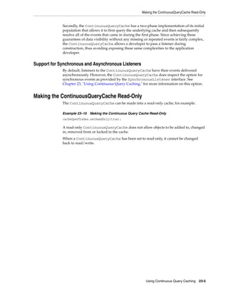 Making the ContinuousQueryCache Read-Only


             Secondly, the ContinuousQueryCache has a two-phase implementation of its initial
             population that allows it to first query the underlying cache and then subsequently
             resolve all of the events that came in during the first phase. Since achieving these
             guarantees of data visibility without any missing or repeated events is fairly complex,
             the ContinuousQueryCache allows a developer to pass a listener during
             construction, thus avoiding exposing these same complexities to the application
             developer.


Support for Synchronous and Asynchronous Listeners
             By default, listeners to the ContinuousQueryCache have their events delivered
             asynchronously. However, the ContinuousQueryCache does respect the option for
             synchronous events as provided by the SynchronousListener interface. See
             Chapter 23, "Using Continuous Query Caching," for more information on this option.


Making the ContinuousQueryCache Read-Only
             The ContinuousQueryCache can be made into a read-only cache; for example:

             Example 23–10 Making the Continuous Query Cache Read-Only
             cacheOpenTrades.setReadOnly(true);

             A read-only ContinuousQueryCache does not allow objects to be added to, changed
             in, removed from or locked in the cache.
             When a ContinuousQueryCache has been set to read-only, it cannot be changed
             back to read/write.




                                                                Using Continuous Query Caching   23-5
 