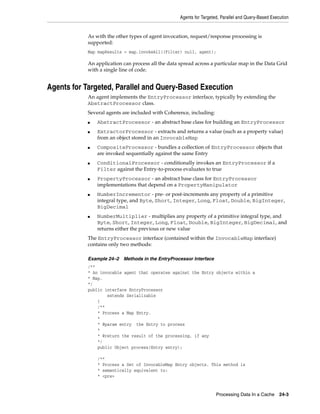 Agents for Targeted, Parallel and Query-Based Execution


            As with the other types of agent invocation, request/response processing is
            supported:
            Map mapResults = map.invokeAll((Filter) null, agent);

            An application can process all the data spread across a particular map in the Data Grid
            with a single line of code.


Agents for Targeted, Parallel and Query-Based Execution
            An agent implements the EntryProcessor interface, typically by extending the
            AbstractProcessor class.
            Several agents are included with Coherence, including:
            ■   AbstractProcessor - an abstract base class for building an EntryProcessor
            ■   ExtractorProcessor - extracts and returns a value (such as a property value)
                from an object stored in an InvocableMap
            ■   CompositeProcessor - bundles a collection of EntryProcessor objects that
                are invoked sequentially against the same Entry
            ■   ConditionalProcessor - conditionally invokes an EntryProcessor if a
                Filter against the Entry-to-process evaluates to true
            ■   PropertyProcessor - an abstract base class for EntryProcessor
                implementations that depend on a PropertyManipulator
            ■   NumberIncrementor - pre- or post-increments any property of a primitive
                integral type, and Byte, Short, Integer, Long, Float, Double, BigInteger,
                BigDecimal
            ■   NumberMultiplier - multiplies any property of a primitive integral type, and
                Byte, Short, Integer, Long, Float, Double, BigInteger, BigDecimal, and
                returns either the previous or new value
            The EntryProcessor interface (contained within the InvocableMap interface)
            contains only two methods:

            Example 24–2   Methods in the EntryProcessor Interface
            /**
            * An invocable agent that operates against the Entry objects within a
            * Map.
            */
            public interface EntryProcessor
                    extends Serializable
                {
                /**
                * Process a Map Entry.
                *
                * @param entry the Entry to process
                *
                * @return the result of the processing, if any
                */
                public Object process(Entry entry);

                /**
                * Process a Set of InvocableMap Entry objects. This method is
                * semantically equivalent to:
                * <pre>


                                                                      Processing Data In a Cache      24-3
 