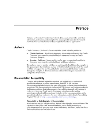 Preface

           Welcome to Oracle Coherence Developer's Guide. This document provides contextual
           information, instructions, and examples that are designed to teach developers and
           architects how to use Coherence and develop Coherence-based applications.


Audience
           Oracle Coherence Developer's Guide is intended for the following audiences:
           ■   Primary Audience – Application developers who want to understand core Oracle
               Coherence concepts and want to build applications that leverage an Oracle
               Coherence data grid.
           ■   Secondary Audience – System architects who want to understand core Oracle
               Coherence concepts and want to build data grid-based solutions.
           The audience must be familiar with Java to use this guide. In addition, the examples in
           this guide require the installation and use of the Oracle Coherence product. The use of
           an IDE is not required to use this guide, but is recommended to facilitate working
           through the examples. A database and basic database knowledge is required when
           using cache store features.


Documentation Accessibility
           Our goal is to make Oracle products, services, and supporting documentation
           accessible to all users, including users that are disabled. To that end, our
           documentation includes features that make information available to users of assistive
           technology. This documentation is available in HTML format, and contains markup to
           facilitate access by the disabled community. Accessibility standards will continue to
           evolve over time, and Oracle is actively engaged with other market-leading
           technology vendors to address technical obstacles so that our documentation can be
           accessible to all of our customers. For more information, visit the Oracle Accessibility
           Program Web site at http://www.oracle.com/accessibility/.

           Accessibility of Code Examples in Documentation
           Screen readers may not always correctly read the code examples in this document. The
           conventions for writing code require that closing braces should appear on an
           otherwise empty line; however, some screen readers may not always read a line of text
           that consists solely of a bracket or brace.




                                                                                               xxvii
 