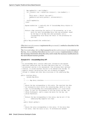 Agents for Targeted, Parallel and Query-Based Execution


                         *   Map mapResults = new ListMap();
                         *   for (Iterator iter = setEntries.iterator(); iter.hasNext(); )
                         *       {
                         *       Entry entry = (Entry) iter.next();
                         *       mapResults.put(entry.getKey(), process(entry));
                         *       }
                         *   return mapResults;
                         * </pre>
                         *
                         * @param setEntries a read-only Set of InvocableMap Entry objects to
                         *                    process
                         *
                         * @return a Map containing the results of the processing, up to one
                         *         entry for each InvocableMap Entry that was processed, keyed
                         *         by the keys of the Map that were processed, with a
                         *         corresponding value being the result of the processing for
                         *         each key
                         */
                         public Map processAll(Set setEntries);
                         }

                    (The AbstractProcessor implements the processAll method as described in the
                    previous example.)
                    The InvocableMap.Entry that is passed to an EntryProcessor is an extension of
                    the Map.Entry interface that allows an EntryProcessor implementation to obtain
                    the necessary information about the entry and to make the necessary modifications in
                    the most efficient manner possible:

                    Example 24–3      InvocableMap.Entry API
                    /**
                    * An InvocableMap Entry contains additional information and exposes
                    * additional operations that the basic Map Entry does not. It allows
                    * non-existent entries to be represented, thus allowing their optional
                    * creation. It allows existent entries to be removed from the Map. It
                    * supports several optimizations that can ultimately be mapped
                    * through to indexes and other data structures of the underlying Map.
                    */
                    public interface Entry
                            extends Map.Entry
                        {
                        // ----- Map Entry interface ------------------------------------

                         /**
                         * Return the key corresponding to this entry. The resultant key does
                         * not necessarily exist within the containing Map, which is to say
                         * that <tt>InvocableMap.this.containsKey(getKey)</tt> could return
                         * false. To test for the presence of this key within the Map, use
                         * {@link #isPresent}, and to create the entry for the key, use
                         * {@link #setValue}.
                          *
                         * @return the key corresponding to this entry; may be null if the
                         *         underlying Map supports null keys
                         */
                         public Object getKey();

                         /**
                         * Return the value corresponding to this entry. If the entry does
                         * not exist, then the value is null. To differentiate between



24-4 Oracle Coherence Developer's Guide
 