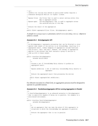Data Grid Aggregation


* <p/>
* <b>Note:</b> calling this method on partitioned caches requires a
* Coherence Enterprise Edition (or higher) license.
*
* @param filter the Filter that is used to select entries within this
*                Map to aggregate across
* @param agent   the EntryAggregator that is used to aggregate across
*                the selected entries of this Map
*
* @return the result of the aggregation
*/
public Object aggregate(Filter filter, EntryAggregator agent);

A simple EntryAggregator processes a set of InvocableMap.Entry objects to
achieve a result:

Example 24–5   EntryAggregator API
/**
* An EntryAggregator represents processing that can be directed to occur
* against some subset of the entries in an InvocableMap, resulting in a
* aggregated result. Common examples of aggregation include functions
* such as min(), max() and avg(). However, the concept of aggregation
* applies to any process that must evaluate a group of entries to
* come up with a single answer.
*/
public interface EntryAggregator
        extends Serializable
    {
    /**
    * Process a set of InvocableMap Entry objects to produce an
    * aggregated result.
    *
    * @param setEntries a Set of read-only InvocableMap Entry objects to
    *                    aggregate
    *
    * @return the aggregated result from processing the entries
    */
    public Object aggregate(Set setEntries);
    }

For efficient execution in a Data Grid, an aggregation process must be designed to
operate in a parallel manner.

Example 24–6   ParallelAwareAggregator API for running Aggregation in Parallel
/**
* A ParallelAwareAggregator is an advanced extension to EntryAggregator
* that is explicitly capable of being run in parallel, for example in a
* distributed environment.
*/
public interface ParallelAwareAggregator
        extends EntryAggregator
    {
    /**
    * Get an aggregator that can take the place of this aggregator in
    * situations in which the InvocableMap can aggregate in parallel.
    *
    * @return the aggregator that is run in parallel
    */



                                                       Processing Data In a Cache    24-7
 