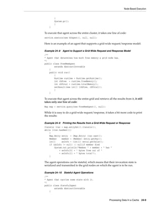 Node-Based Execution


         {
         System.gc();
         }
    }

To execute that agent across the entire cluster, it takes one line of code:
service.execute(new GCAgent(), null, null);

Here is an example of an agent that supports a grid-wide request/response model:

Example 24–8    Agent to Support a Grid-Wide Request and Response Model
/**
* Agent that determines how much free memory a grid node has.
*/
public class FreeMemAgent
        extends AbstractInvocable
    {
    public void run()
        {
        Runtime runtime = Runtime.getRuntime();
        int cbFree = runtime.freeMemory();
        int cbTotal = runtime.totalMemory();
        setResult(new int[] {cbFree, cbTotal});
        }
    }

To execute that agent across the entire grid and retrieve all the results from it, it still
takes only one line of code:
Map map = service.query(new FreeMemAgent(), null);

While it is easy to do a grid-wide request/response, it takes a bit more code to print
the results:

Example 24–9    Printing the Results from a Grid-Wide Request or Response
Iterator iter = map.entrySet().iterator();
while (iter.hasNext())
    {
    Map.Entry entry = (Map.Entry) iter.next();
    Member    member = (Member) entry.getKey();
    int[]     anInfo = (int[]) entry.getValue();
    if (anInfo != null) // nullif member died
        System.out.println("Member " + member + " has "
            + anInfo[0] + " bytes free out of "
            + anInfo[1] + " bytes total");
    }

The agent operations can be stateful, which means that their invocation state is
serialized and transmitted to the grid nodes on which the agent is to be run.

Example 24–10 Stateful Agent Operations
/**
* Agent that carries some state with it.
*/
public class StatefulAgent
        extends AbstractInvocable
    {


                                                            Processing Data In a Cache    24-9
 