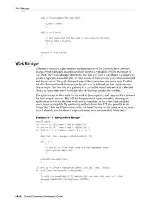Work Manager


                     public StatefulAgent(String sKey)
                         {
                         m_sKey = sKey;
                         }

                     public void run()
                         {
                         // the agent has the key that it was constructed with
                         String sKey = m_sKey;
                         // ...
                         }

                     private String m_sKey;
                     }


Work Manager
                 Coherence provides a grid-enabled implementation of the CommonJ Work Manager.
                 Using a Work Manager, an application can submit a collection of work that must be
                 executed. The Work Manager distributes that work in such a way that it is executed in
                 parallel, typically across the grid. In other words, if there are ten work items submitted
                 and ten servers in the grid, then each server likely processes one work item. Further,
                 the distribution of work items across the grid can be tailored, so that certain servers
                 (for example, one that acts as a gateway to a particular mainframe service) is the first
                 choice to run certain work items, for sake of efficiency and locality of data.
                 The application can then wait for the work to be completed, and can provide a timeout
                 for how long it can wait. The API for this purpose is quite powerful, allowing an
                 application to wait for the first work item to complete, or for a specified set of the
                 work items to complete. By combining methods from this API, it is possible to do
                 things like "Here are 10 items to execute; for these 7 unimportant items, wait no more
                 than 5 seconds, and for these 3 important items, wait no more than 30 seconds".

                 Example 24–11 Using a Work Manager
                 Work[] aWork = ...
                 Collection collBigItems = new ArrayList();
                 Collection collAllItems = new ArrayList();
                 for (int i = 0, c = aWork.length; i < c; ++i)
                     {
                     WorkItem item = manager.schedule(aWork[i]);

                     if (i < 3)
                         {
                         // the first three work items are the important ones
                         collBigItems.add(item);
                         }

                     collAllItems.add(item);
                     }

                 Collection collDone = manager.waitForAll(collAllItems, 5000L);
                 if (!collDone.containsAll(collBigItems))
                     {
                     // wait the remainder of 30 seconds for the important work to finish
                     manager.waitForAll(collBigItems, 25000L);
                     }




24-10 Oracle Coherence Developer's Guide
 