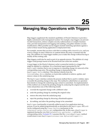25
 Managing Map Operations with Triggers
25




     Map triggers supplement the standard capabilities of Oracle Coherence to provide a
     highly customized cache management system. For example, map triggers can prevent
     invalid transactions, enforce complex security authorizations or complex business
     rules, provide transparent event logging and auditing, and gather statistics on data
     modifications. Other possible use for triggers include restricting operations against a
     cache to those issued during application re-deployment time.
     For example, assume that you have code that is working with a NamedCache, and you
     want to change an entry's behavior or contents before the entry is inserted into the
     map. The addition of a map trigger enables you to make this change without having to
     modify all the existing code.
     Map triggers could also be used as part of an upgrade process. The addition of a map
     trigger could prompt inserts to be diverted from one cache into another.
     A map trigger in the Oracle Coherence cache is somewhat similar to a trigger that
     might be applied to a database. It is a functional agent represented by the
     MapTrigger interface that is run in response to a pending change (or removal) of the
     corresponding map entry. The pending change is represented by the
     MapTrigger.Entry interface. This interface inherits from the
     InvocableMap.Entry interface, so it provides methods to retrieve, update, and
     remove values in the underlying map.
     The MapTrigger interface contains the process method that is used to validate, reject,
     or modify the pending change in the map. This method is called before an operation
     that intends to change the underlying map content is committed. An implementation
     of this method can evaluate the pending change by analyzing the original and the new
     value and produce any of the following results:
     ■   override the requested change with a different value
     ■   undo the pending change by resetting the original value
     ■   remove the entry from the underlying map
     ■   reject the pending change by throwing a RuntimeException
     ■   do nothing, and allow the pending change to be committed
     MapTrigger functionality is typically added as part of an application start-up
     process. It can be added programmatically as described in the MapTrigger API, or it
     can be configured using the class-factory mechanism in the
     coherence-cache-config.xml configuration file. In this case, a MapTrigger is
     registered during the very first CacheFactory.getCache(...) call for the
     corresponding cache. Example 25–1 assumes that the createMapTrigger method
     would return a new MapTriggerListener(new MyCustomTrigger());:



                                                  Managing Map Operations with Triggers 25-1
 