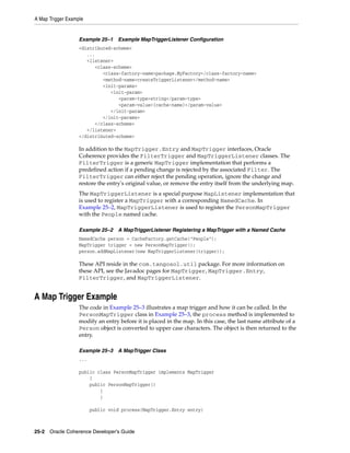A Map Trigger Example


                   Example 25–1    Example MapTriggerListener Configuration
                   <distributed-scheme>
                      ...
                      <listener>
                         <class-scheme>
                            <class-factory-name>package.MyFactory</class-factory-name>
                            <method-name>createTriggerListener</method-name>
                            <init-params>
                               <init-param>
                                  <param-type>string</param-type>
                                  <param-value>{cache-name}</param-value>
                               </init-param>
                            </init-params>
                         </class-scheme>
                      </listener>
                   </distributed-scheme>

                   In addition to the MapTrigger.Entry and MapTrigger interfaces, Oracle
                   Coherence provides the FilterTrigger and MapTriggerListener classes. The
                   FilterTrigger is a generic MapTrigger implementation that performs a
                   predefined action if a pending change is rejected by the associated Filter. The
                   FilterTrigger can either reject the pending operation, ignore the change and
                   restore the entry's original value, or remove the entry itself from the underlying map.
                   The MapTriggerListener is a special purpose MapListener implementation that
                   is used to register a MapTrigger with a corresponding NamedCache. In
                   Example 25–2, MapTriggerListener is used to register the PersonMapTrigger
                   with the People named cache.

                   Example 25–2    A MapTriggerListener Registering a MapTrigger with a Named Cache
                   NamedCache person = CacheFactory.getCache("People");
                   MapTrigger trigger = new PersonMapTrigger();
                   person.addMapListener(new MapTriggerListener(trigger));

                   These API reside in the com.tangosol.util package. For more information on
                   these API, see the Javadoc pages for MapTrigger, MapTrigger.Entry,
                   FilterTrigger, and MapTriggerListener.


A Map Trigger Example
                   The code in Example 25–3 illustrates a map trigger and how it can be called. In the
                   PersonMapTrigger class in Example 25–3, the process method is implemented to
                   modify an entry before it is placed in the map. In this case, the last name attribute of a
                   Person object is converted to upper case characters. The object is then returned to the
                   entry.

                   Example 25–3    A MapTrigger Class
                   ...

                   public class PersonMapTrigger implements MapTrigger
                       {
                       public PersonMapTrigger()
                           {
                           }

                         public void process(MapTrigger.Entry entry)



25-2 Oracle Coherence Developer's Guide
 