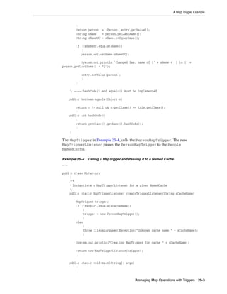A Map Trigger Example


          {
          Person person = (Person) entry.getValue();
          String sName   = person.getLastName();
          String sNameUC = sName.toUpperCase();

          if (!sNameUC.equals(sName))
             {
             person.setLastName(sNameUC);

           System.out.println("Changed last name of [" + sName + "] to [" +
person.getLastName() + "]");

              entry.setValue(person);
              }
          }

      // ---- hashCode() and equals() must be implemented

      public boolean equals(Object o)
          {
          return o != null && o.getClass() == this.getClass();
          }
      public int hashCode()
          {
          return getClass().getName().hashCode();
          }
      }

The MapTrigger in Example 25–4, calls the PersonMapTrigger. The new
MapTriggerListener passes the PersonMapTrigger to the People
NamedCache.

Example 25–4     Calling a MapTrigger and Passing it to a Named Cache
...

public class MyFactory
    {
    /**
    * Instantiate a MapTriggerListener for a given NamedCache
    */
    public static MapTriggerListener createTriggerListener(String sCacheName)
        {
        MapTrigger trigger;
        if ("People".equals(sCacheName))
            {
            trigger = new PersonMapTrigger();
            }
        else
            {
            throw IllegalArgumentException("Unknown cache name " + sCacheName);
            }

          System.out.println("Creating MapTrigger for cache " + sCacheName);

          return new MapTriggerListener(trigger);
          }

      public static void main(String[] args)
          {


                                               Managing Map Operations with Triggers 25-3
 